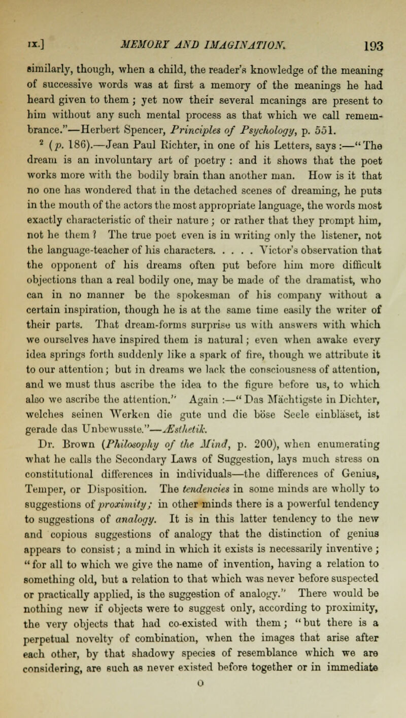 similarly, though, when a child, the reader's knowledge of the meaning of successive words was at first a memory of the meanings he had heard given to them; yet now their several meanings are present to him without any such mental process as that which we call remem- brance.—Herbert Spencer, Principles of Psychology, p. 551. 2 (p. 186).—Jean Paul Eichter, in one of his Letters, says :—The dream is an involuntary art of poetry : and it shows that the poet works more witli the bodily brain than another man. How is it that no one has wondered that in the detached scenes of dreaming, he puts in the mouth of the actors the most appropriate language, the words most exactly characteristic of their nature ; or rather that they prompt him, not he them ? The true poet even is in writing only the listener, not the language-teacher of his characters Victor's observation that the opponent of his dreams often put before him more difficult objections than a real bodily one, may be made of the dramatist, who can in no manner be the spokesman of his company without a certain inspiration, though he is at the same time easily the writer of their parts. That dream-forms surprise us with answers with which we ourselves have inspired them is natural; even when awake every idea springs forth suddenly like a spark of lire, though we attribute it to our attention; but in dreams we lack the consciousness of attention, and we must thus ascribe the idea to the figure before us, to which also we ascribe the attention.'' Again :— Das Machtigste in Diehter, welches seinen Wcrken die gute und die bose Seele tinblaset, ist gerade das Unbewuaste.—sEsthetik. Dr. Brown (Philosophy of the Mind, p. 200), when enumerating what he calls the Secondary Laws of Suggestion, lays much stress on constitutional differences in individuals—the differences of Genius, Temper, or Disposition. The tendencies in some minds are wholly to suggestions of proximity; in other minds there is a powerful tendency to suggestions of analogy. It is in this latter tendency to the new and copious suggestions of analogy that the distinction of genius appears to consist; a mind in which it exists is necessarily inventive ;  for all to which we give the name of invention, having a relation to something old, but a relation to that which was never before suspected or practically applied, is the suggestion of analogy.'' There would be nothing new if objects were to suggest only, according to proximity, the very objects that had co-existed with them;  but there is a perpetual novelty of combination, when the images that arise after each other, by that shadowy species of resemblance which we are considering, are such as never existed before together or in immediate 0