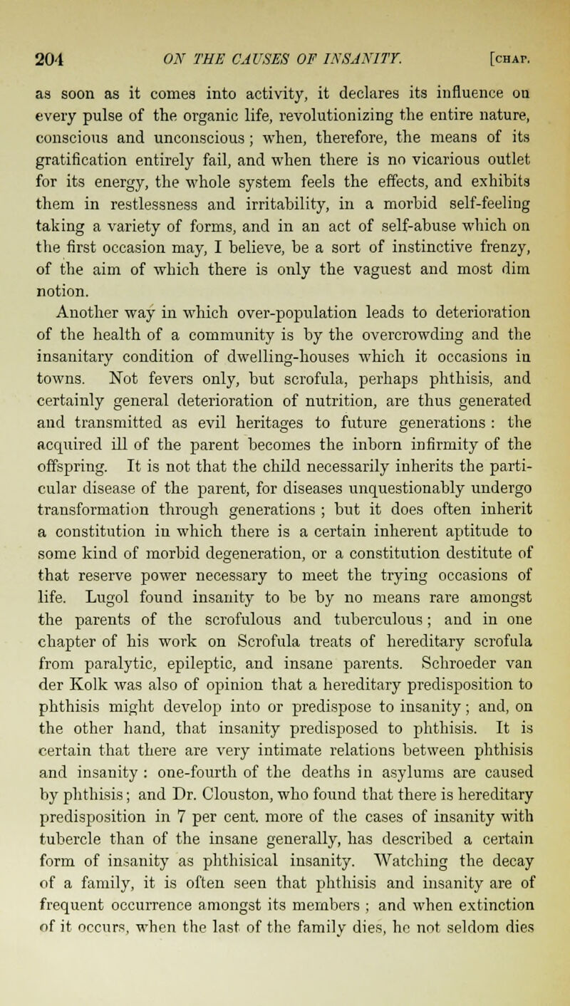 as soon as it comes into activity, it declares its influence on every pulse of the organic life, revolutionizing the entire nature, conscious and unconscious; when, therefore, the means of its gratification entirely fail, and when there is no vicarious outlet for its energy, the whole system feels the effects, and exhibits them in restlessness and irritability, in a morbid self-feeling taking a variety of forms, and in an act of self-abuse which on the first occasion may, I believe, be a sort of instinctive frenzy, of the aim of which there is only the vaguest and most dim notion. Another way in which over-population leads to deterioration of the health of a community is by the overcrowding and the insanitary condition of dwelling-houses which it occasions in towns. Not fevers only, but scrofula, perhaps phthisis, and certainly general deterioration of nutrition, are thus generated and transmitted as evil heritages to future generations : the acquired ill of the parent becomes the inborn infirmity of the offspring. It is not that the child necessarily inherits the parti- cular disease of the parent, for diseases unquestionably undergo transformation through generations ; but it does often inherit a constitution in which there is a certain inherent aptitude to some kind of morbid degeneration, or a constitution destitute of that reserve power necessary to meet the trying occasions of life. Lugol found insanity to be by no means rare amongst the parents of the scrofulous and tuberculous; and in one chapter of his work on Scrofula treats of hereditary scrofula from paralytic, epileptic, and insane parents. Schroeder van der Kolk was also of opinion that a hereditary predisposition to phthisis might develop into or predispose to insanity; and, on the other hand, that insanity predisposed to phthisis. It is certain that there are very intimate relations between phthisis and insanity : one-fourth of the deaths in asylums are caused by phthisis; and Dr. Clouston, who found that there is hereditary predisposition in 7 per cent, more of the cases of insanity with tubercle than of the insane generally, has described a certain form of insanity as phthisical insanity. Watching the decay of a family, it is often seen that phthisis and insanity are of frequent occurrence amongst its members ; and when extinction of it occurs, when the last of the family dies, he not seldom dies