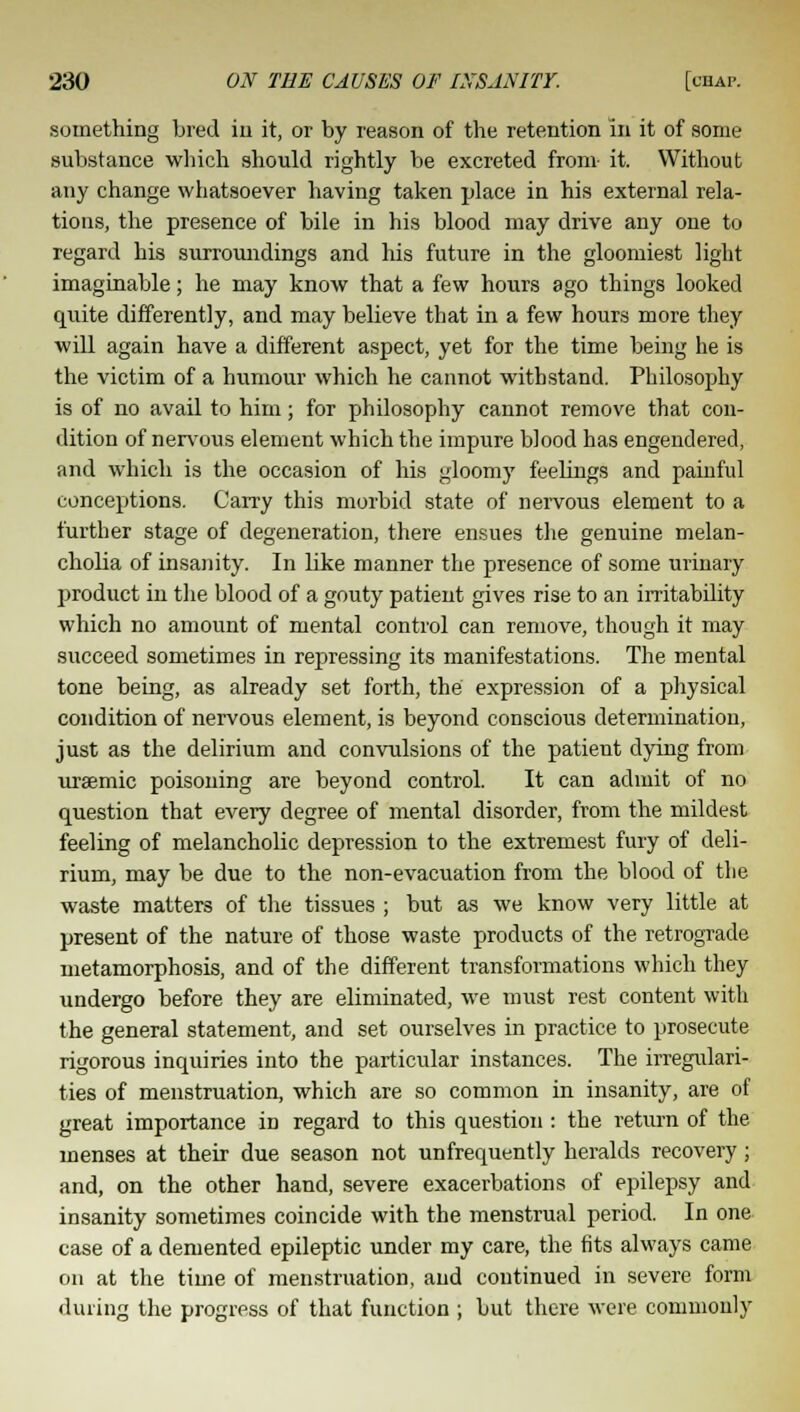 something bred in it, or by reason of the retention in it of some substance which should rightly be excreted from it. Without any change whatsoever having taken place in his external rela- tions, the presence of bile in his blood may drive any one to regard his surroundings and his future in the gloomiest light imaginable; he may know that a few hours ago things looked quite differently, and may believe that in a few hours more they will again have a different aspect, yet for the time being he is the victim of a humour which he cannot withstand. Philosophy is of no avail to him; for philosophy cannot remove that con- dition of nervous element which the impure blood has engendered, and which is the occasion of his gloomy feelings and painful conceptions. Carry this morbid state of nervous element to a further stage of degeneration, there ensues the genuine melan- cholia of insanity. In like manner the presence of some urinary product in the blood of a gouty patient gives rise to an irritability which no amount of mental control can remove, though it may succeed sometimes in repressing its manifestations. The mental tone being, as already set forth, the expression of a physical condition of nervous element, is beyond conscious determination, just as the delirium and convulsions of the patient dying from uraemic poisoning are beyond control. It can admit of no question that every degree of mental disorder, from the mildest feeling of melancholic depression to the extremest fury of deli- rium, may be due to the non-evacuation from the blood of the waste matters of the tissues ; but as we know very little at present of the nature of those waste products of the retrograde metamorphosis, and of the different transformations which they undergo before they are eliminated, we must rest content with the general statement, and set ourselves in practice to prosecute rigorous inquiries into the particular instances. The irregulari- ties of menstruation, which are so common in insanity, are of great importance in regard to this question: the return of the menses at their due season not unfrequently heralds recovery; and, on the other hand, severe exacerbations of epilepsy and insanity sometimes coincide with the menstrual period. In one case of a demented epileptic under my care, the fits always came on at the time of menstruation, and continued in severe form during the progress of that function ; but there were commonly