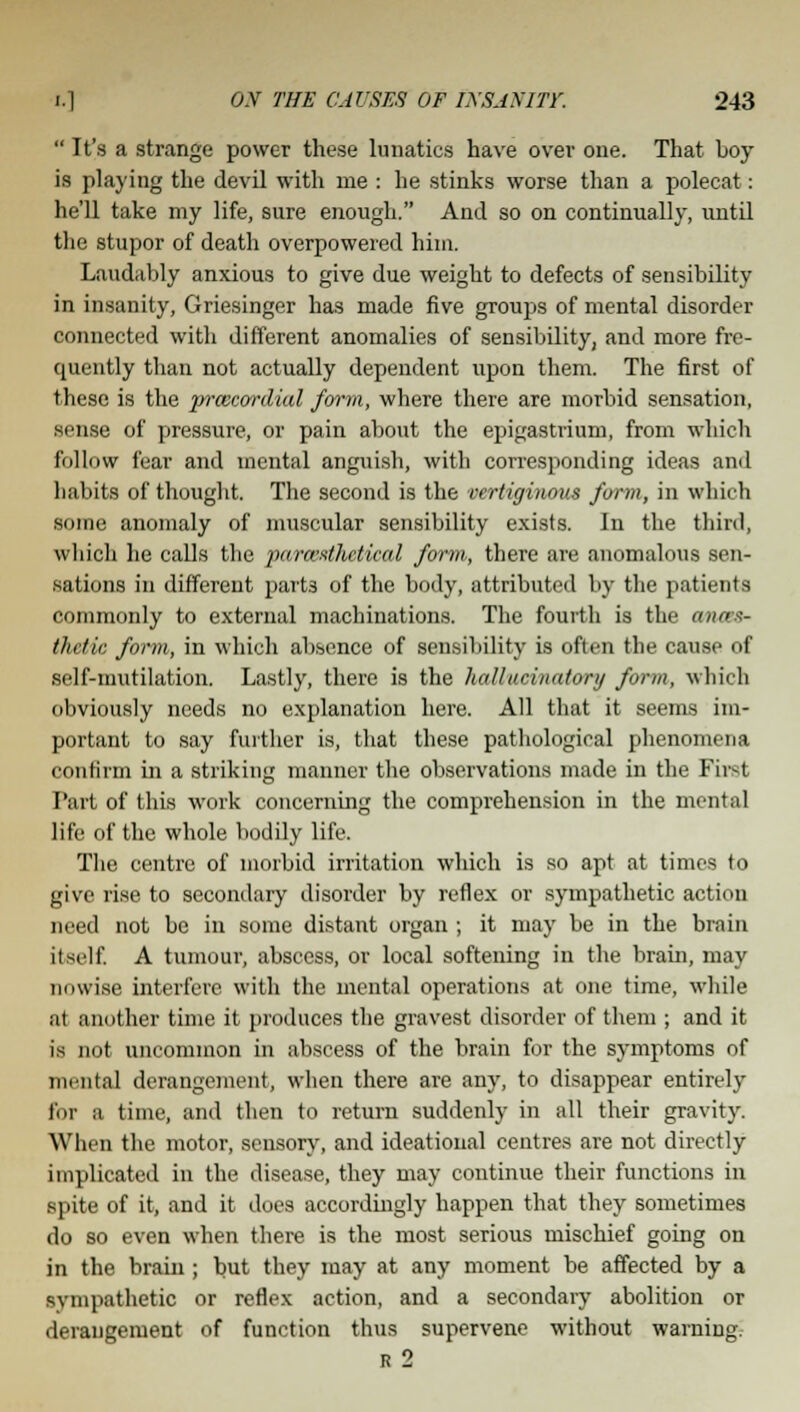  It's a strange power these lunatics have over one. That boy- is playing the devil with me : he stinks worse than a polecat: he'll take my life, sure enough. And so on continually, until the stupor of death overpowered him. Laudably anxious to give due weight to defects of sensibility in insanity, Griesinger has made five groups of mental disorder connected with different anomalies of sensibility, and more fre- quently than not actually dependent upon them. The first of these is the i^rmcordial farm, where there are morbid sensation, sense of pressure, or pain about the epigastrium, from which follow fear and mental anguish, with corresponding ideas and habits of thought. The second is the vertiginous form, in which some anomaly of muscular sensibility exists. In the third, which he calls the para'-ithetical form, there are anomalous sen- sations in different parts of the body, attributed by the patients commonly to external machinations. The fourth is the wnas- thdic form, in which absence of sensibility is often the cause of self-mutilation. Lastly, there is the hallucinatory form, which obviously needs no explanation here. All that it seems im- portant to say further is, that these pathological phenomena confirm in a striking manner the observations made in the First Part of this work concerning the comprehension in the mental life of the whole bodily life. The centre of morbid irritation which is so apt at times to give rise to secondary disorder by reflex or sympathetic action need not be in some distant organ ; it may be in the brain itself A tumour, abscess, or local softening in the brain, may unwise interfere with the mental operations at one time, while at another time it produces the gravest disorder of them ; and it is not uncommon in abscess of the brain for the symptoms of mental derangement, when there are any, to disappear entirely for a time, and then to return suddenly in all their gravity. When the motor, sensory, and ideational centres are not directly implicated in the disease, they may continue their functions in spite of it, and it does accordingly happen that they sometimes do so even when there is the most serious mischief going on in the brain ; but they may at any moment be affected by a sympathetic or reflex action, and a secondary abolition or derangement of function thus supervene without warning. r 2