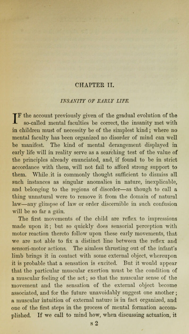 CHAPTER II. INSANITY OF EARLY LIFE. IF the account previously given of the gradual evolution of the so-called mental faculties he correct, the insanity met with in children must of necessity be of the simplest kind; where no mental faculty has been organized no disorder of mind can well be manifest. The kind of mental derangement displayed in early life will in reality serve as a searching test of the value of the principles already enunciated, and, if found to be in strict accordance with them, will not fail to afford strong support to them. While it is commonly thought sufficient to dismiss all such instances as singular anomalies in nature, inexplicable, and belonging to the regions of disorder—as though to call a thing unnatural were to remove it from the domain of natural law—any glimpse of law or order discernible in such confusion will be so far a gain. The first movements of the child are reflex to impressions made upon it; but so quickly does sensorial perception with motor reaction thereto follow upon these early movements, that we are not able to fix a distinct line between the reflex and sensnri-motor actions. The aimless thrusting out of the infant's limb brings it in contact with some external object, whereupon it is probable that a sensation is excited. But it would appear that the particular muscular exertion must be the condition of a muscular feeling of the act; so that the muscular sense of the movement and the sensation of the external object become associated, and for the future unavoidably suggest one another ; a muscular intuition of external nature is in fact organized, and one of the first steps in the process of mental formation accom- plished. If we call to mind how, when discussing actuation, it s2