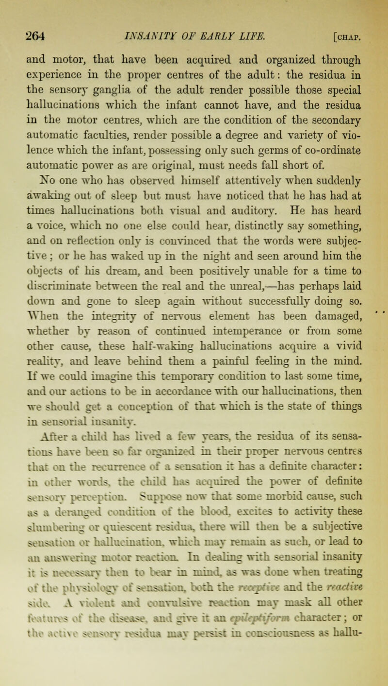 and motor, that have been acquired and organized through experience in the proper centres of the adult: the residua in the sensory ganglia of the adult render possible those special hallucinations which the infant cannot have, and the residua in the motor centres, which are the condition of the secondary automatic faculties, render possible a degree and variety of vio- lence which the infant, possessing only such germs of co-ordinate automatic power as are original, must needs fall short of. No one who has observed himself attentively when suddenly awaking out of sleep but mnst have noticed that he has had at times hallucinations both visual and auditory. He has heard a voice, which no one else could hear, distinctly say something, and on reflection only is convinced that the words were subjec- tive ; or he has waked up in the night and seen around him the objects of his dream, and been positively unable for a time to discriminate between the real and the unreal,—has perhaps laid down and gone to sleep again without successfully doing so. When the integrity of nervous element has been damaged, whether by reason of continued intemperance or from some other cause, these half-waking hallucinations acquire a vivid reality, and leave behind them a painful feeling in the mind. If we could imagine this temporary condition to last some time, and our actions to be in accordance with our hallucinations, then \re should get a conception of that which is the state of things in sensorial insan: After a child has lived a few years, the residua of its sensa- - have been so far organized in their proper nervous centres that on the recurrence of a sensation it has a definite character: in other words, the child has acquired the power of definite sensory perception. Suppose now that some morbid cause, such as a deranged I the blood, excites to activity these slumbering or quiescent residua, there will then be a subjective - s ..ion or hallucination, which may remain as such, or lead to an answering motor reaction. In dealing with sensorial insanity then to bear in mind, as was done when treating - .isation, both the neeptin and the reactive and convulsive reaction may mask all other Wise, an : g n qrileptiform character; or the .; - - residua may persist in consciousness as hallu-