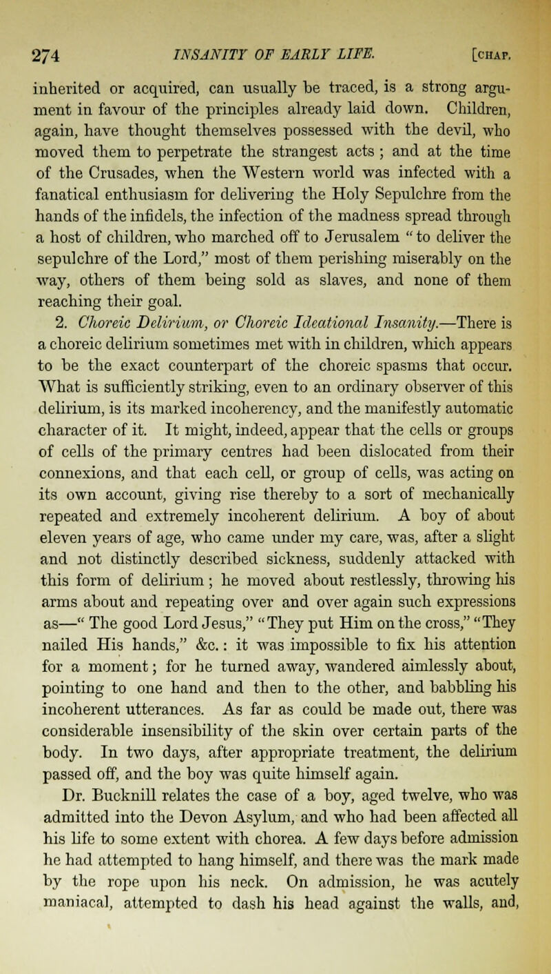 inherited or acquired, can usually be traced, is a strong argu- ment in favour of the principles already laid down. Children, again, have thought themselves possessed with the devil, who moved them to perpetrate the strangest acts ; and at the time of the Crusades, when the Western world was infected with a fanatical enthusiasm for delivering the Holy Sepulchre from the hands of the infidels, the infection of the madness spread through a host of children, who marched off to Jerusalem  to deliver the sepulchre of the Lord, most of them perishing miserably on the way, others of them being sold as slaves, and none of them reaching their goal. 2. Choreic Delirium, or Choreic Ideational Insanity.—There is a choreic delirium sometimes met with in children, which appears to be the exact counterpart of the choreic spasms that occur. What is sufficiently striking, even to an ordinary observer of this delirium, is its marked incoherency, and the manifestly automatic character of it. It might, indeed, appear that the cells or groups of cells of the primary centres had been dislocated from their connexions, and that each cell, or group of cells, was acting on its own account, giving rise thereby to a sort of mechanically repeated and extremely incoherent delirium. A boy of about eleven years of age, who came under my care, was, after a slight and not distinctly described sickness, suddenly attacked with this form of delirium; he moved about restlessly, throwing his arms about and repeating over and over again such expressions as— The good Lord Jesus, They put Him on the cross, They nailed His hands, &c.: it was impossible to fix his attention for a moment; for he turned away, wandered aimlessly about, pointing to one hand and then to the other, and babbling his incoherent utterances. As far as could be made out, there was considerable insensibility of the skin over certain parts of the body. In two days, after appropriate treatment, the delirium passed off, and the boy was quite himself again. Dr. Bucknill relates the case of a boy, aged twelve, who was admitted into the Devon Asylum, and who had been affected all his life to some extent with chorea. A few days before admission he had attempted to hang himself, and there was the mark made by the rope upon his neck. On admission, he was acutely maniacal, attempted to dash his head against the walls, and,