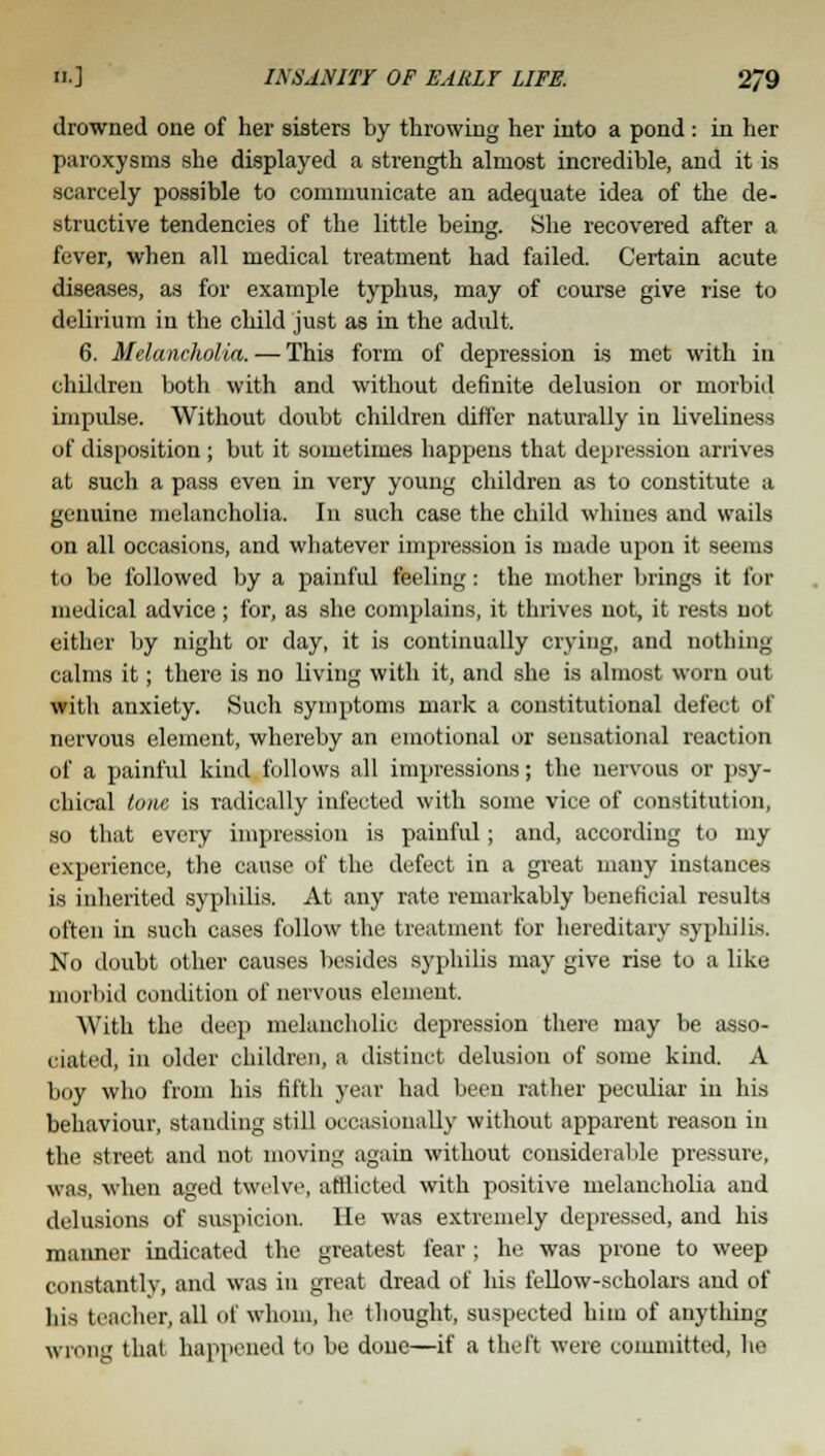 drowned one of her sisters by throwing her into a pond : in her paroxysms she displayed a strength almost incredible, and it is scarcely possible to communicate an adequate idea of the de- structive tendencies of the little being. She recovered after a fever, when all medical treatment had failed. Certain acute diseases, as for example typhus, may of course give rise to delirium in the child just as in the adult. 6. Melancholia. — This form of depression is met with in children both with and without definite delusion or morbid impulse. Without doubt children differ naturally in liveliness of disposition ; but it sometimes happens that depression arrives at such a pass even in very young children as to constitute a genuine melancholia. In such case the child whines and wails on all occasions, and whatever impression is made upon it seems to be followed by a painful feeling: the mother brings it for medical advice; for, as she complains, it thrives not, it rests not either by night or day, it is continually crying, and nothing calms it; there is no living with it, and she is almost worn out with anxiety. Such symptoms mark a constitutional defect of nervous element, whereby an emotional or sensational reaction of a painful kind follows all impressions; the nervous or psy- chical tone is radically infected with some vice of constitution, so that every impression is painful; and, according to my experience, the cause of the defect in a great many instances is inherited syphilis. At any rate remarkably beneficial results often in such cases follow the treatment for hereditary syphilis. No doubt other causes besides syphilis may give rise to a like morbid condition of nervous element. With the deep melancholic depression there may be asso- ciated, in older children, a distinct delusion of some kind. A boy who from his tilth year had been rather peculiar in his behaviour, stauding still occasionally without apparent reason in the street and not moving again without considerable pressure, was, when aged twelve, afflicted with positive melancholia and delusions of suspicion. He was extremely depressed, and his maimer indicated the greatest fear ; he was prone to weep constantly, and was in great dread of his fellow-scholars and of his teacher,, all of whom, he thought, suspected him of anything wrong that happened to be done—if a theft were committed, he