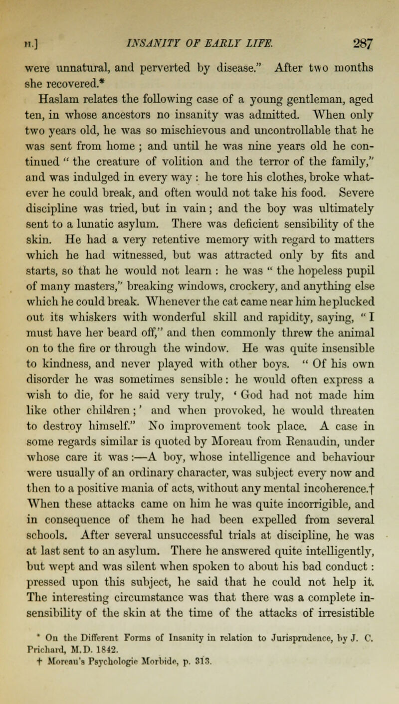 were unnatural, and perverted by disease. After two months she recovered* Haslam relates the following case of a young gentleman, aged ten, in whose ancestors no insanity was admitted. When only two years old, he was so mischievous and uncontrollable that he was sent from home ; and until he was nine years old he con- tinued  the creature of volition and the terror of the family, and was indulged in every way : he tore his clothes, broke what- ever he could break, and often would not take his food. Severe discipline was tried, but in vain; and the boy was ultimately sent to a lunatic asylum. There was deficient sensibility of the skin. He had a very retentive memory with regard to matters which he had witnessed, but was attracted only by fits and starts, so that he would not learn : he was  the hopeless pupil of many masters, breaking windows, crockery, and anything else which he could break. Whenever the cat came near him he plucked out its whiskers with wonderful skill and rapidity, saying,  I must have her beard off, and then commonly threw the animal on to the fire or through the window. He was quite insensible to kindness, and never played with other boys.  Of his own disorder he was sometimes sensible: he would often express a wish to die, for he said very truly, « God had not made him like other children ;' and when provoked, he would threaten to destroy himself. No improvement took place. A case in some regards similar is quoted by Moreau from Eenaudin, under whose care it was:—A boy, whose intelligence and behaviour were usually of an ordinary character, was subject every now and then to a positive mania of acts, without any mental incoherence.! When these attacks came on him he was quite incorrigible, and in consequence of them he had been expelled from several schools. After several unsuccessful trials at discipline, he was at last sent to an asylum. There he answered quite intelligently, but wept and was silent when spoken to about his bad conduct: pressed upon this subject, he said that he could not help it. The interesting circumstance was that there was a complete in- sensibility of the skin at the time of the attacks of irresistible  On the Different Forms of Insanity in relation to Jurisprudence, by J. C. Pilchard, M.D. 1842. t Morean's Psychologic Mnrliide, p. 313.