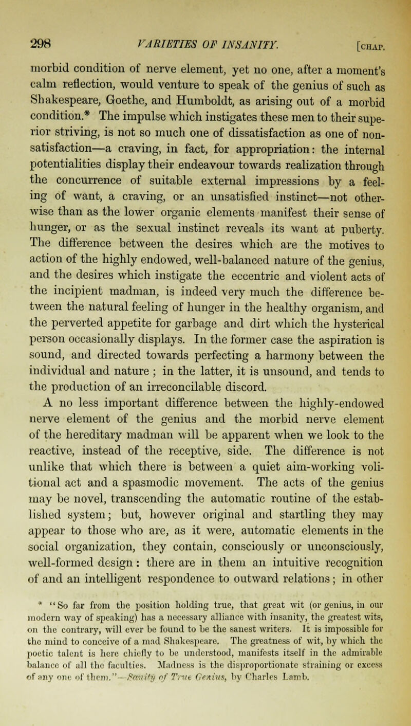 morbid condition of nerve element, yet no one, after a moment's calm reflection, would venture to speak of the genius of such as Shakespeare, Goethe, and Humboldt, as arising out of a morbid condition* The impulse which instigates these men to their supe- rior striving, is not so much one of dissatisfaction as one of non- satisfaction—a craving, in fact, for appropriation: the internal potentialities display their endeavour towards realization through the concurrence of suitable external impressions by a feel- ing of want, a craving, or an unsatisfied instinct—not other- wise than as the lower organic elements manifest their sense of hunger, or as the sexual instinct reveals its want at puberty. The difference between the desires which are the motives to action of the highly endowed, well-balanced nature of the genius, and the desires which instigate the eccentric and violent acts of the incipient madman, is indeed very much the difference be- tween the natural feeling of hunger in the healthy organism, and the perverted appetite for garbage and dirt which the hysterical person occasionally displays. In the former case the aspiration is sound, and directed towards perfecting a harmony between the individual and nature ; in the latter, it is unsound, and tends to the production of an irreconcilable discord. A no less important difference between the highly-endowed nerve element of the genius and the morbid nerve element of the hereditary madman will be apparent when we look to the reactive, instead of the receptive, side. The difference is not unlike that which there is between a quiet aim-working voli- tional act and a spasmodic movement. The acts of the genius may be novel, transcending the automatic routine of the estab- lished system; but, however original and startling they may appear to those who are, as it were, automatic elements in the social organization, they contain, consciously or unconsciously, well-formed design: there are in them an intuitive recognition of and an intelligent respondence to outward relations; in other * So far from the position holding true, that great wit (or genius, in our modern way of speaking) has a necessary alliance with insanity, the greatest wits, on the contrary, will ever be found to be the sanest writers. It is impossible for the mind to conceive of a mad Shakespeare. The greatness of wit, by which the poetic talent is here chiefly to be understood, manifests itself in the admirable balance of all the faculties. Madness is the disproportionate straining or excess of any one of them.—StUlftg of Trut Genius, by Charles Lamb.