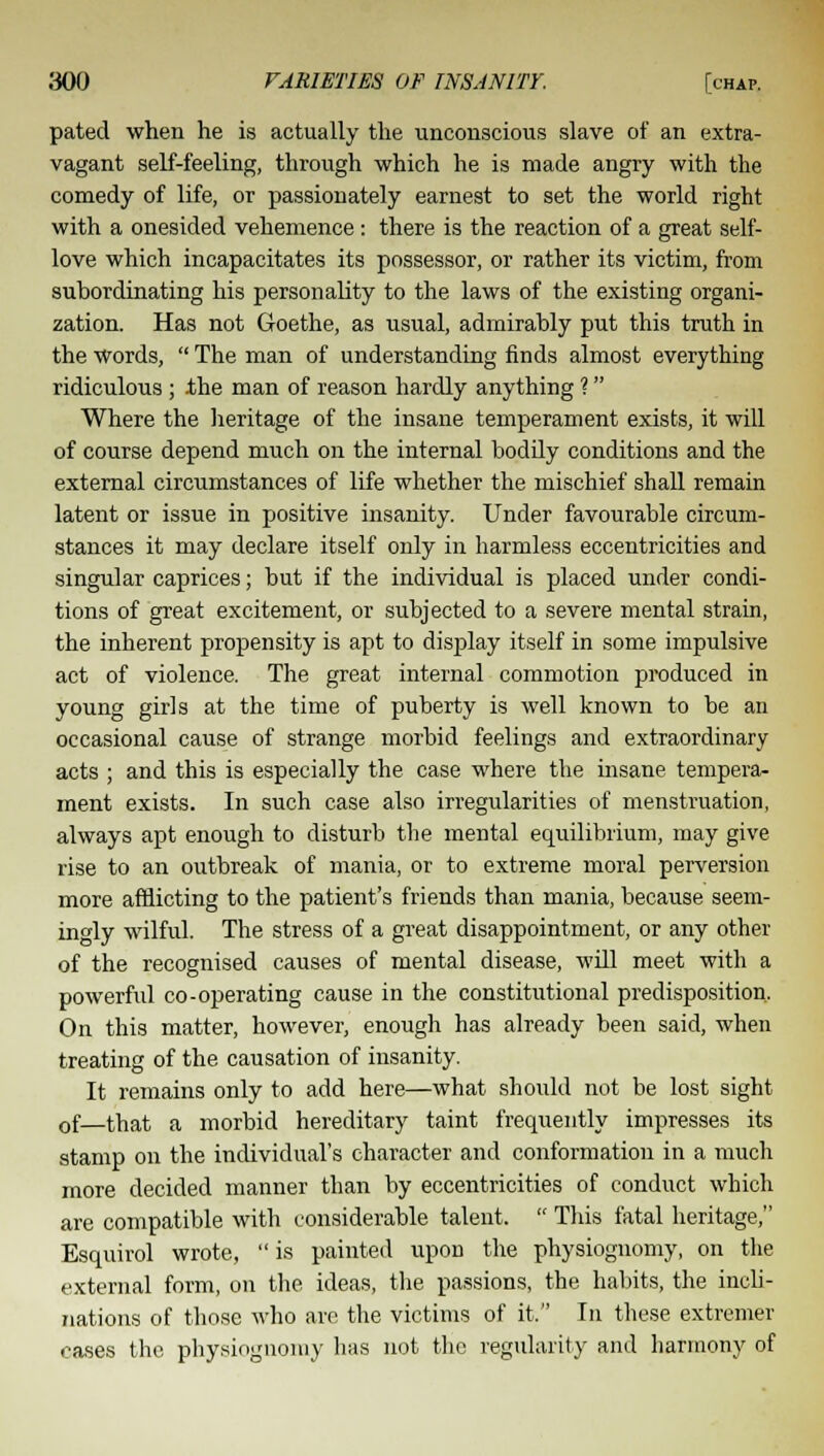 pated when he is actually the unconscious slave of an extra- vagant self-feeling, through which he is made angry with the comedy of life, or passionately earnest to set the world right with a onesided vehemence: there is the reaction of a great self- love which incapacitates its possessor, or rather its victim, from subordinating his personality to the laws of the existing organi- zation. Has not Goethe, as usual, admirably put this truth in the Words,  The man of understanding finds almost everything ridiculous ; the man of reason hardly anything 1 Where the heritage of the insane temperament exists, it will of course depend much on the internal bodily conditions and the external circumstances of life whether the mischief shall remain latent or issue in positive insanity. Under favourable circum- stances it may declare itself only in harmless eccentricities and singular caprices; but if the individual is placed under condi- tions of great excitement, or subjected to a severe mental strain, the inherent propensity is apt to display itself in some impulsive act of violence. The great internal commotion produced in young girls at the time of puberty is well known to be an occasional cause of strange morbid feelings and extraordinary acts ; and this is especially the case where the insane tempera- ment exists. In such case also irregularities of menstruation, always apt enough to disturb the mental equilibrium, may give rise to an outbreak of mania, or to extreme moral perversion more afflicting to the patient's friends than mania, because seem- ingly wilful. The stress of a great disappointment, or any other of the recognised causes of mental disease, will meet with a powerful co-operating cause in the constitutional predisposition. On this matter, however, enough has already been said, when treating of the causation of insanity. It remains only to add here—what should not be lost sight 0f—that a morbid hereditary taint frequently impresses its stamp on the individual's character and conformation in a much more decided manner than by eccentricities of conduct which are compatible with considerable talent.  This fatal heritage, Esquirol wrote, is painted upon the physiognomy, on the external form, on the ideas, the passions, the habits, the inch- nations of those who are the victims of it. In these extremer oases the physiognomy has not the regularity and harmony of