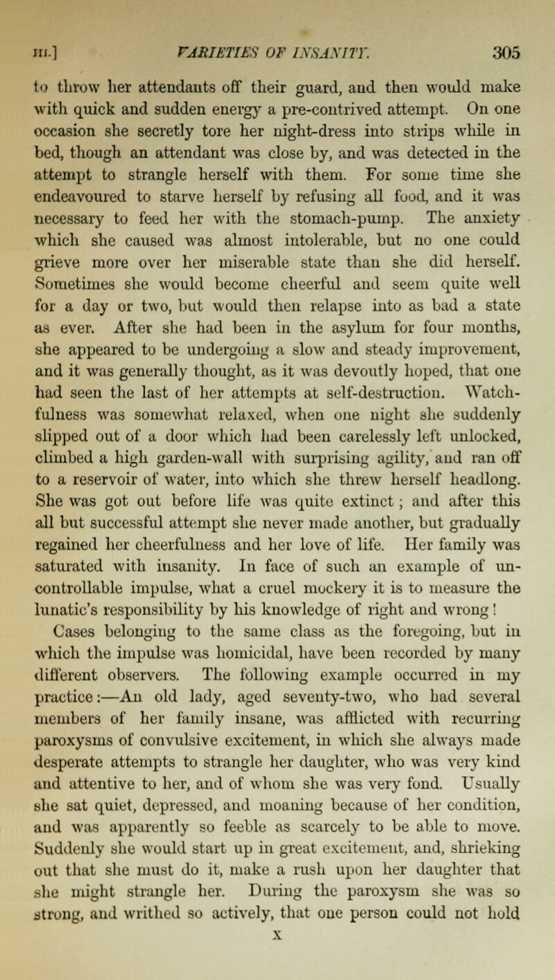 to throw her attendants off their guard, aud then would make with quick and sudden energy a pre-contrived attempt. On one occasion she secretly tore her night-dress into strips while in bed, though an attendant was close by, and was detected in the attempt to strangle herself with them. For some time she endeavoured to starve herself by refusing all food, and it was necessary to feed her with the stomach-pump. The anxiety which she caused was almost intolerable, but no one could grieve more over her miserable state than she did herself. •Sometimes she would become cheerful and seem quite well for a day or two, but would then relapse into as bad a state as ever. After she had been in the asylum for four months, she appeared to be undergoing a slow and steady improvement, and it was generally thought, as it was devoutly hoped, that one had seen the last of her attempts at self-destruction. Watch- fulness was somewhat relaxed, when one night she suddenly slipped out of a door which had been carelessly left unlocked, climbed a high garden-wall with surprising agdity, aud ran off to a reservoir of water, into which she threw herself headlong. She was got out before life was quite extinct; and after this all but successful attempt she never made another, but gradually regained her cheerfuluess and her love of life. Her family was saturated with insanity. In face of such an example of un- controllable impulse, what a cruel mockery it is to measure the lunatic's responsibility by his knowledge of right and wrong! Cases belonging to the same class as the foregoing, but in which the impulse was homicidal, have been recorded by many different observers. The following example occurred in my practice:—An old lady, aged seventy-two, who had several members of her family insane, was afflicted with recurring paroxysms of convulsive excitement, in which she always made desperate attempts to strangle her daughter, who was very kind and attentive to her, and of whom she was very fond. Usually she sat quiet, depressed, and moaning because of her condition, and was apparently so feeble as scarcely to be able to move. Suddenly she would start up in great excitement, and, shrieking out that she must do it, make a rush upon her daughter that she might strangle her. During the paroxysm she was so strong, and writhed so actively, that one person could not hold x