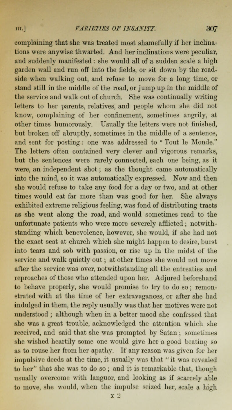 complaining that she was treated most shamefully if her inclina- tions were anywise thwarted. And her inclinations were peculiar, and suddenly manifested: she would all of a sudden scale a high garden wall and run off into the fields, or sit clown by the road- side when walking out, and refuse to move for a long time, or stand still in the middle of the road, or jump up in the middle of the service and walk out of church. She was continually writing letters to her parents, relatives, and people whom she did not know, complaining of her confinement, sometimes angrily, at other times humorously. Usually the letters were not finished, but broken off abruptly, sometimes in the middle of a sentence, and sent for posting: one was addressed to  Tout le Monde. The letters often contained very clever and vigorous remarks, but the sentences were rarely connected, each one being, as it were, an independent shot; as the thought came automatically into the mind, so it was automatically expressed. Now and then she would refuse to take any food for a day or two, and at other times would eat far more than was good for her. She always exhibited extreme religious feeling, was fond of distributing tracts as she went along the road, and would sometimes read to the unfortunate patients who were more severely afflicted ; notwith- standing which benevolence, however, she would, if she had not the exact seat at church which she might happen to desire, burst into tears and sob with passion, or rise up in the midst of the service and walk quietly out; at other times she would not move after the service was over, notwithstanding all the entreaties and reproaches of those who attended upon her. Adjured beforehand to behave properly, she would promise to try to do so; remon- strated with at the time of her extravagances, or after she had indulged in them, the reply usually was that her motives were not understood ; although when in a better mood she confessed that she was a great trouble, acknowledged the attention which she received, and said that she was prompted by Satan; sometimes she wished heartily some one would give her a good beating so as to rouse her from her apathy. If any reason was given for her impulsive deeds at the time, it usually was that  it was revealed to her' that she was to do so; and it is remarkable that, though 11 iili 11 v overcome with languor, and looking as if scarcely able to move, she would, when the impulse seized her, scale a high x 2