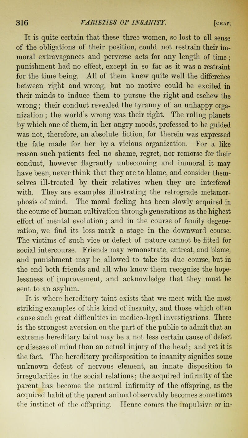 It is quite certain that these three women, so lost to all sense of the obligations of their position, could not restrain their im- moral extravagances and perverse acts for any length of time; punishment had no effect, except in so far as it was a restraint for the time being. All of them knew quite well the difference between right and wrong, but no motive could be excited in their minds to induce them to pursue the right and eschew the wrong; their conduct revealed the tyranny of an unhappy orga- nization ; the world's wrong was their right. The ruling planets by which one of them, in her angry moods, professed to be guided was not, therefore, an absolute fiction, for therein was expressed the fate made for her by a vicious organization. For a like reason such patients feel no shame, regret, nor remorse for their conduct, however flagrantly unbecoming and immoral it may have been, never think that they are to blame, and consider them- selves ill-treated by their relatives when they are interfered with. They are examples illustrating the retrograde metamor- phosis of mind. The moral feelirig has been slowly acquired in the course of human cultivation through generations as the highest effort of mental evolution; and in the course of family degene- ration, we find its loss mark a stage in the downward course. The victims of such vice or defect of nature cannot be fitted for social intercourse. Friends may remonstrate, entreat, and blame, and punishment may be allowed to take its due course, but in the end both friends and all who know them recognise the hope- lessness of improvement, and acknowledge that they must be sent to an asylum. It is where hereditary taint exists that we meet with the most striking examples of this kind of insanity, and those which often cause such great difficulties in medico-legal investigations. There is the strongest aversion on the part of the public to admit that an extreme hereditary taint may be a not less certain cause of defect or disease of mind than an actual injury of the head; and yet it is the fact. The hereditary predisposition to insanity signifies some unknown defect of nervous element, an innate disposition to irregularities in the social relations; the acquired infirmity of the parent has become the natural infirmity of the offspring, as the acquired habit of the parent animal observably becomes sometimes the instinct of the offspring. Hence comes the impulsive or in-