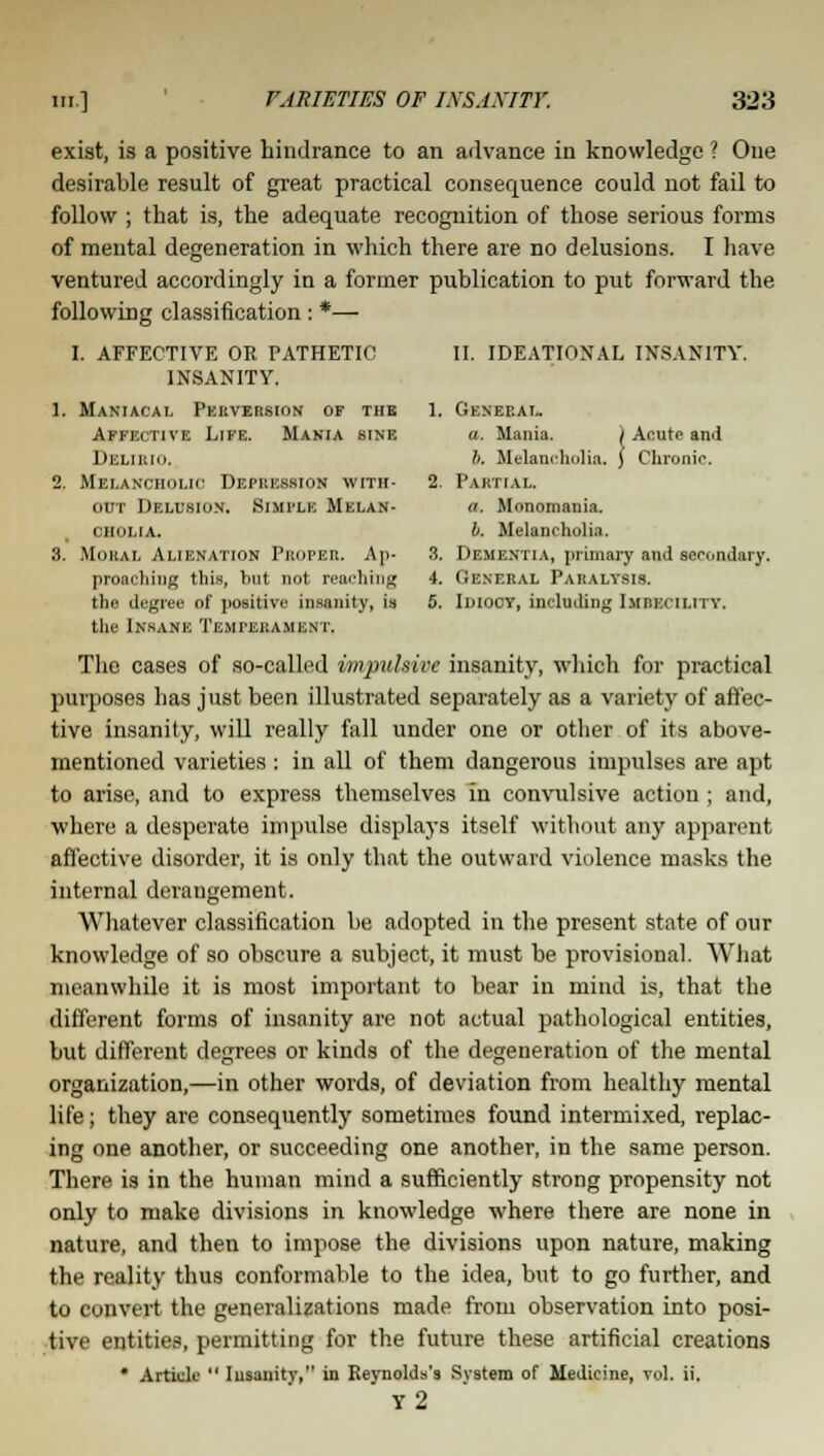 exist, is a positive hindrance to an advance in knowledge ? One desirable result of great practical consequence could not fail to follow ; that is, the adequate recognition of those serious forms of mental degeneration in which there are no delusions. I have ventured accordingly in a former publication to put forward the following classification: *— I. AFFECTIVE OR PATHETIC II. IDEATIONAL INSANITY. INSANITY. 1. Maniacal Perversion op the 1. General. Affki nvi: Life. Mania sine a. Mania. ) Acute and DELIEIO. b. Melancholia, f Chronic. 2. Melancholic Depression with- 2. Partial. out Delusion. SIMPLE Melan- a. Monomania. cholia. b. Melancholia. 3. Moral Alienation Proper. An- 3. Dementia, primary and secondary. proacbing this, but not reaching 4. General Paralysis. the degree of positive insanity, is 5. Idiocy, including Imrkcimi y. the Insane Tkmpehami.n i. The cases of so-called impulsive insanity, which for practical purposes has just been illustrated separately as a variety of affec- tive insanity, will really fall under one or otber of its above- mentioned varieties : in all of them dangerous impulses are apt to arise, and to express themselves in convulsive action; and, where a desperate impulse displays itself without any apparent affective disorder, it is only that the outward violence masks the internal deraugement. Whatever classification be adopted in the present state of our knowledge of so obscure a subject, it must be provisional. What meanwhile it is most important to bear in mind is, that the different forms of insanity are not actual pathological entities, but different degrees or kinds of the degeneration of the mental organization,—in other words, of deviation from healthy mental life; they are consequently sometimes found intermixed, replac- ing one another, or succeeding one another, in the same person. There is in the human mind a sufficiently strong propensity not only to make divisions in knowledge where there are none in nature, and then to impose the divisions upon nature, making the reality thus conformable to the idea, but to go further, and to convert the generalizations made from observation into posi- tive entities, permitting for the future these artificial creations * Article  Iusanitv, in Reynolds's System of Medicine, vol. ii. y2