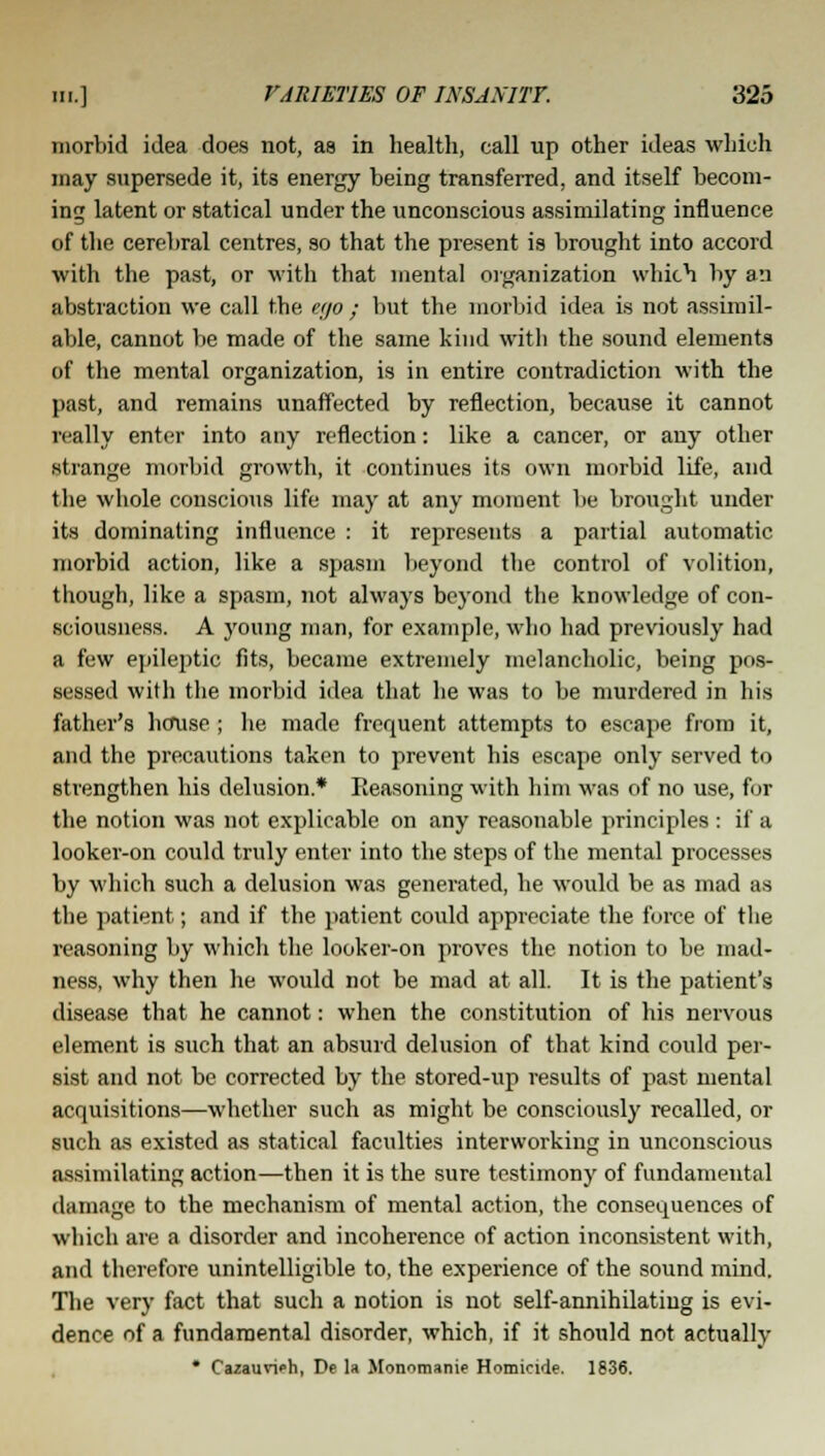 morbid idea does not, as in health, call up other ideas which may supersede it, its energy being transferred, and itself becom- ing latent or statical under the unconscious assimilating influence of the cerebral centres, so that the present is brought into accord with the past, or with that mental organization which by an abstraction we call the e;jo ; but the morbid idea is not assimil- able, cannot be made of the same kind with the sound elements of the mental organization, is in entire contradiction with the past, and remains unaffected by reflection, because it cannot really enter into any reflection: like a cancer, or any other strange morbid growth, it continues its own morbid life, and the whole conscious life may at any moment be brought under its dominating influence : it represents a partial automatic morbid action, like a spasm beyond the control of volition, though, like a spasm, not always beyond the knowledge of con- sciousness. A young man, for example, who had previously had a few epileptic fits, became extremely melancholic, being pos- sessed with the morbid idea that he was to be murdered in his father's house ; he made frequent attempts to escape from it, and the precautions taken to prevent his escape only served to strengthen his delusion* Reasoning with him was of no use, for the notion was not explicable on any reasonable principles : if a looker-on could truly enter into the steps of the mental processes by which such a delusion was generated, he would be as mad as the patient; and if the patient could appreciate the force of the reasoning by which the looker-on proves the notion to be mad- ness, why then he would not be mad at all. It is the patient's disease that he cannot: when the constitution of his nervous element is such that an absurd delusion of that kind could per- sist and not be corrected by the stored-up results of past mental acquisitions—whether such as might be consciously recalled, or such as existed as statical faculties interworking in unconscious assimilating action—then it is the sure testimony of fundamental damage to the mechanism of mental action, the consequences of which are a disorder and incoherence of action inconsistent with, and therefore unintelligible to, the experience of the sound mind. The very fact that sucli a notion is not self-annihilating is evi- dence of a fundamental disorder, which, if it should not actually * Cazauvieh, De la Monomanie Homicide. 1836.