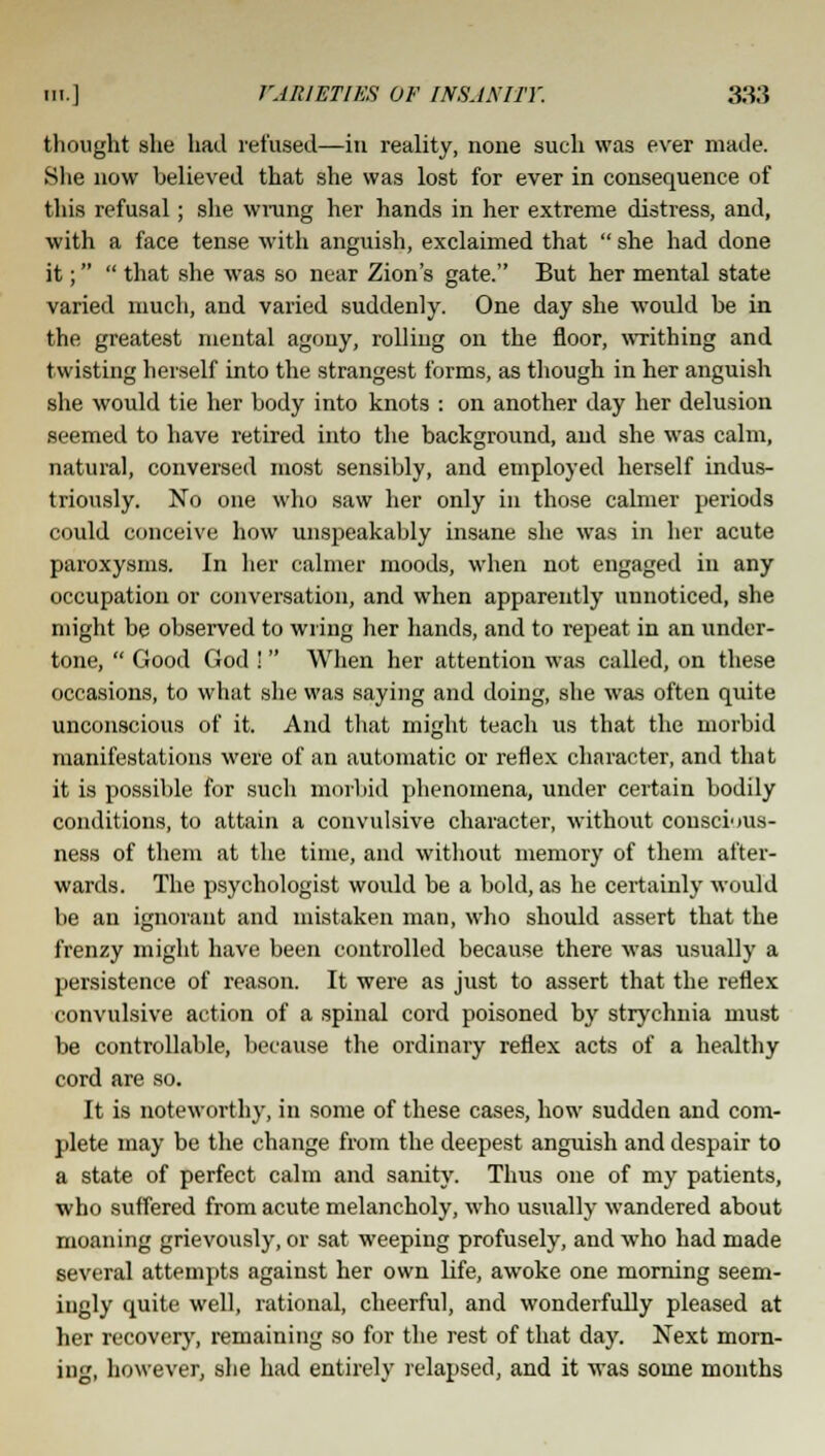 thought she hail refused—in reality, none such was ever made. She now believed that she was lost for ever in consequence of this refusal; she wrang her hands in her extreme distress, and, with a face tense with anguish, exclaimed that  she had done it;  that she was so near Zion's gate. But her mental state varied much, and varied suddenly. One day she would be in the greatest mental agony, rolling on the floor, writhing and twisting herself into the strangest forms, as though in her anguish she would tie her body into knots : on another day her delusion seemed to have retired into the background, and she was calm, natural, conversed most sensibly, and employed herself indus- triously. No one who saw her only in those calmer periods could conceive how unspeakably insane she was in her acute paroxysms. In her calmer moods, when not engaged in any occupation or conversation, and when apparently unnoticed, she might be observed to wring her hands, and to repeat in an under- tone,  Good God ! When her attention was called, on these occasions, to what she was saying and doing, she was often quite unconscious of it. And that might teach us that the morbid manifestations were of an automatic or reflex character, and that it is possible for such morbid phenomena, under certain bodily conditions, to attain a convulsive character, without conscious- ness of them at the time, and without memory of them after- wards. The psychologist would be a bold, as be certainly would be an ignorant and mistaken man, who should assert that the frenzy might have been controlled because there was usually a persistence of reason. It were as just to assert that the reflex convulsive action of a spinal cord poisoned by strychnia must be controllable, because the ordinary reflex acts of a healthy cord are so. It is noteworthy, in some of these cases, how sudden and com- plete may be the change from the deepest anguish and despair to a state of perfect calm and sanity. Thus one of my patients, who suffered from acute melancholy, who usually wandered about moaning grievously, or sat weeping profusely, and who had made several attempts against her own life, awoke one morning seem- ingly quite well, rational, cheerful, and wonderfully pleased at her recovery, remaining so for the rest of that day. Next morn- ing, however, she had entirely relapsed, and it was some months