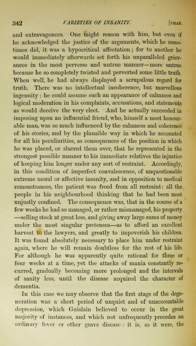 and extravagances. One might reason with him, but even if he acknowledged the justice of the arguments, which he some- times did, it was a hypocritical affectation; for to another he would immediately afterwards set forth his unparalleled griev- ances in the most perverse and untrue manner—more untrue because he so completely twisted and perverted some little truth. When well, he had always displayed a scrupulous regard for truth. There was no intellectual incoherence, but marvellous ingenuity : he could assume such an appearance of calmness and logical moderation in his complaints, accusations, and statements as woidd deceive the very elect. And he actually succeeded in imposing upon an influential friend, who, himself a most honour- able man, was so much influenced by the calmness and coherence of his stories, and by the plausible way in which he accounted for all his peculiarities, as consequences of the position in which he was placed, or slurred them over, that he represented in the strongest possible manner to his immediate relatives the injustice of keeping him longer under any sort of restraint. Accordingly, in this condition of imperfect convalescence, of unquestionable extreme moral or affective insanity, and in opposition to medical remonstrances, the patient was freed from all restraint: all the people in his neighbourhood thinking that he had been most unjustly confined. The consequence was, that in the course of a few weeks he had so managed, or rather mismanaged, his property —selling stock at great loss, and giving away large sums of money under the most singular pretences—as to afford an excellent harvest to the lawyers, and greatly to impoverish his children. It was found absolutely necessary to place him under restraint again, where he will remain doubtless for the rest of his life. For although he was apparently quite rational for three or four weeks at a time, yet the attacks of mania constantly re- curred, gradually becoming more prolonged and the intervals of sanity less, until the disease acquired the character of dementia. In this case we may observe that the first stage of the dege- neration was a short period of unquiet and of unaccountable depression, which Guislain believed to occur in the great majority of instances, and which not unfrequently precedes an ordinary fever or other grave disease : it is, as it were, the