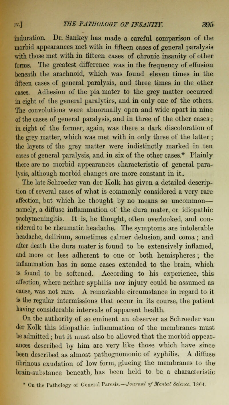 induration. Dr. Sankey has made a careful comparison of the morbid appearances met with in fifteen cases of general paralysis with those met with in fifteen cases of chronic insanity of other forms. The greatest difference was in the frequency of effusion beneath the arachnoid, which was found eleven times in the fifteen cases of general paralysis, and three times in the other cases. Adhesion of the pia mater to the grey matter occurred in eight of the general paralytics, and in only one of the others. The convolutions were abnormally open and wide apart in nine of the cases of general paralysis, and in three of the other cases; in eight of the former, again, was there a dark discoloration of the grey matter, which was met with in only three of the latter ; the layers of the grey matter were indistinctly marked in ten cases of general paralysis, and in six of the other cases* Plainly there are no morbid appearances characteristic of general para- lysis, although morbid changes are more constant in it.. The late Schroeder van der Kolk has given a detailed descrip- tion of several cases of what is commonly considered a veiy rare affection, but which he thought by no means so uncommon— namely, a diffuse inflammation of the dura mater, or idiopathic pachymeningitis. It is, he thought, often overlooked, and con- sidered to be rheumatic headache. The symptoms are intolerable headache, delirium, sometimes calmer delusion, and coma; and after death the dura mater is found to be extensively inflamed, and more or less adherent to one or both hemispheres ; the inflammation has in some cases extended to the brain, which is found to be softened. According to his experience, this affection, where neither syphilis nor injury could be assumed as cause, was not rare. A remarkable circumstance in regard to it is the regular intermissions that occur in its course, the patient having considerable intervals of apparent health. On the authority of so eminent an observer as Schroeder van der Kolk this idiopathic inflammation of the membranes must he admitted; but it must also be allowed that the morbid appear- ances described by him are very like those which have since been described as almost pathognomonic of syphilis. A diffuse fibrinous exudation of low form, glueing the membranes to the brain-substance beneath, has been held to be a characteristic * On tlic Pathology l General Paresis.—Journal of Mental Science, 1861.