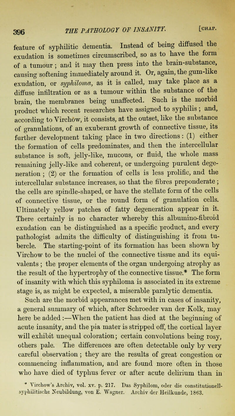 feature of syphilitic dementia. Instead of being diffused the exudation is sometimes circumscribed, so as to have the form of a tumour; and it may then press into the brain-substance, causing softening immediately around it. Or, again, the gum-like exudation, or syphiloma, as it is called, may take place as a diffuse infiltration or as a tumour within the substance of the brain, the membranes being unaffected. Such is the morbid product which recent researches have assigned to syphilis ; and, according to Virchow, it consists, at the outset, like the substance of gramdations, of an exuberant growth of connective tissue, its further development taking place in two directions: (1) either the formation of cells predominates, and then the intercellular substance is soft, jelly-like, mucous, or fluid, the whole mass remaining jelly-like and coherent, or undergoing purulent dege- neration ; (2) or the formation of cells is less prolific, and the intercellular substance increases, so that the fibres preponderate ; the cells are spindle-shaped, or have the stellate form of the cells of connective tissue, or the round form of granulation cells. Ultimately yellow patches of fatty degeneration appear in it. There certainly is no character whereby this albumino-fibroid exudation can be distinguished as a specific product, and eveiy pathologist admits the difficulty of distinguishing it from tu- bercle. The starting-point of its formation has been shown by Virchow to be the nuclei of the connective tissue and its equi- valents ; the proper elements of the organ undergoing atrophy as the result of the hypertrophy of the connective tissue* The form of insanity with which this syphiloma is associated in its extreme stage is, as might be expected, a miserable paralytic dementia. Such are the morbid appearances met with in cases of insanity, a general summary of which, after Schroeder van der Kolk, may here be added:—When the patient has died at the beginning of acute insanity, and the pia mater is stripped off, the cortical layer will exhibit unequal coloration; certain convolutions being rosy, others pale. The differences are often detectable only by very careful observation; they are the results of great congestion or commencing inflammation, and are found more often in those who have died of typhus fever or after acute delirium than in * Vii-chow's Archiv, vol. xv. p. 217. Das Syvihilorn, oder die constitutionell- syphilitische Neubildung, von E. Wagner. Archiv der Heilkunde, 1863.