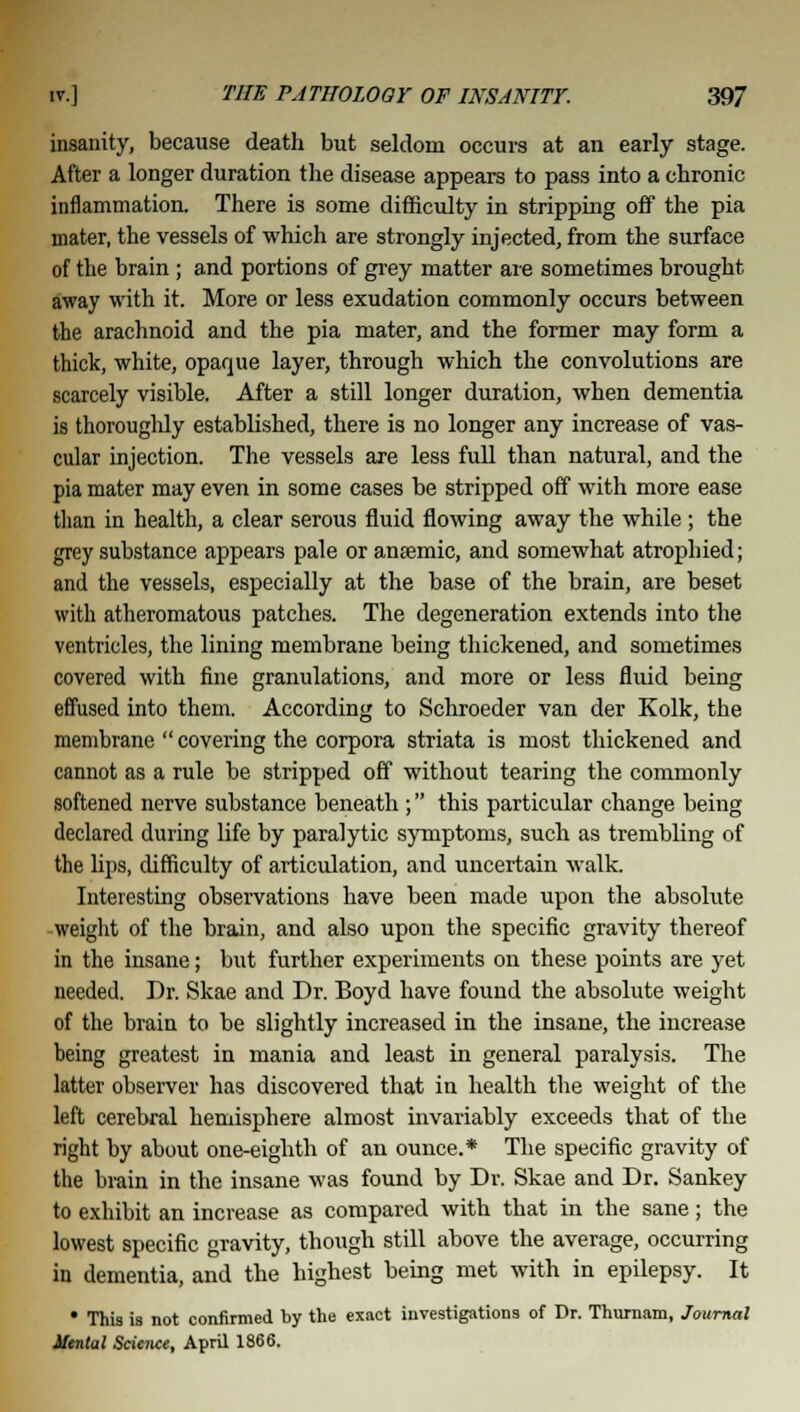 insanity, because death but seldom occurs at an early stage. After a longer duration the disease appears to pass into a chronic inflammation. There is some difficulty in stripping off the pia mater, the vessels of which are strongly injected, from the surface of the brain ; and portions of grey matter are sometimes brought away with it. More or less exudation commonly occurs between the arachnoid and the pia mater, and the former may form a thick, white, opaque layer, through which the convolutions are scarcely visible. After a still longer duration, when dementia is thoroughly established, there is no longer any increase of vas- cular injection. The vessels are less full than natural, and the pia mater may even in some cases be stripped off with more ease than in health, a clear serous fluid flowing away the while ; the grey substance appears pale or antemic, and somewhat atrophied; and the vessels, especially at the base of the brain, are beset with atheromatous patches. The degeneration extends into the ventricles, the lining membrane being thickened, and sometimes covered with fine granulations, and more or less fluid being effused into them. According to Schroeder van der Kolk, the membrane  covering the corpora striata is most thickened and cannot as a rule be stripped off without tearing the commonly softened nerve substance beneath ; this particular change being declared during life by paralytic symptoms, such as trembling of the lips, difficulty of articulation, and uncertain walk. Interesting observations have been made upon the absolute weight of the brain, and also upon the specific gravity thereof in the insane; but further experiments on these points are yet needed. Dr. Skae and Dr. Boyd have found the absolute weight of the brain to be slightly increased in the insane, the increase being greatest in mania and least in general paralysis. The latter observer has discovered that in health the weight of the left cerebral hemisphere almost invariably exceeds that of the right by about one-eighth of an ounce.* The specific gravity of the brain in the insane was found by Dr. Skae and Dr. Sankey to exhibit an increase as compared with that in the sane; the lowest specific gravity, though still above the average, occurring in dementia, and the highest being met with in epilepsy. It * ThU is not confirmed by the exact investigations of Dr. Thurnam, Journal Mental Science, April 1866.