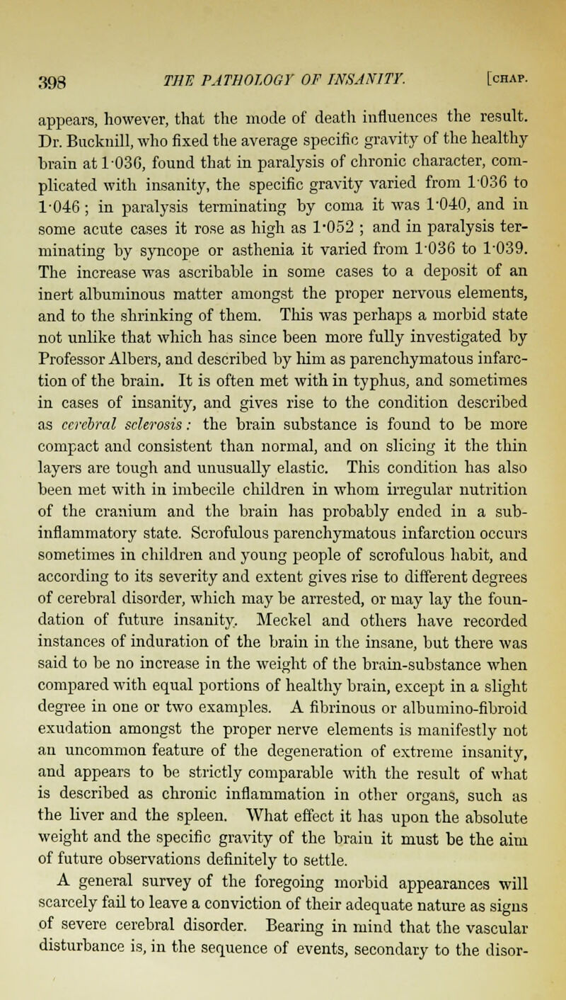 appears, however, that the mode of death influences the result. Dr. Bucknill, who fixed the average specific gravity of the healthy brain at 1030, found that in paralysis of chronic character, com- plicated with insanity, the specific gravity varied from 1036 to 1-046 ; in paralysis terminating by coma it was 1-040, and in some acute cases it rose as high as 1-052 ; and in paralysis ter- minating by syncope or asthenia it varied from 1036 to 1-039. The increase was ascribable in some cases to a deposit of an inert albuminous matter amongst the proper nervous elements, and to the shrinking of them. This was perhaps a morbid state not unlike that which has since been more fully investigated by Professor Albers, and described by him as parenchymatous infarc- tion of the brain. It is often met with in typhus, and sometimes in cases of insanity, and gives rise to the condition described as cerebral sclerosis: the brain substance is found to be more compact and consistent than normal, and on slicing it the thin layers are tough and unusually elastic. This condition has also been met with in imbecile children in whom irregular nutrition of the cranium and the brain has probably ended in a sub- inflammatory state. Scrofulous parenchymatous infarction occurs sometimes in children and young people of scrofulous habit, and according to its severity and extent gives rise to different degrees of cerebral disorder, which may be arrested, or may lay the foun- dation of future insanity. Meckel and others have recorded instances of induration of the brain in the insane, but there was said to be no increase in the weight of the brain-substance when compared with equal portions of healthy brain, except in a slight degree in one or two examples. A fibrinous or albumino-fibroid exudation amongst the proper nerve elements is manifestly not an uncommon feature of the degeneration of extreme insanity, and appears to be strictly comparable with the result of what is described as chronic inflammation in other organs, such as the liver and the spleen. What effect it has upon the absolute weight and the specific gravity of the brain it must be the aim of future observations definitely to settle. A general survey of the foregoing morbid appearances will scarcely fail to leave a conviction of their adequate nature as signs of severe cerebral disorder. Bearing in mind that the vascular disturbance is, in the sequence of events, secondary to the disor-