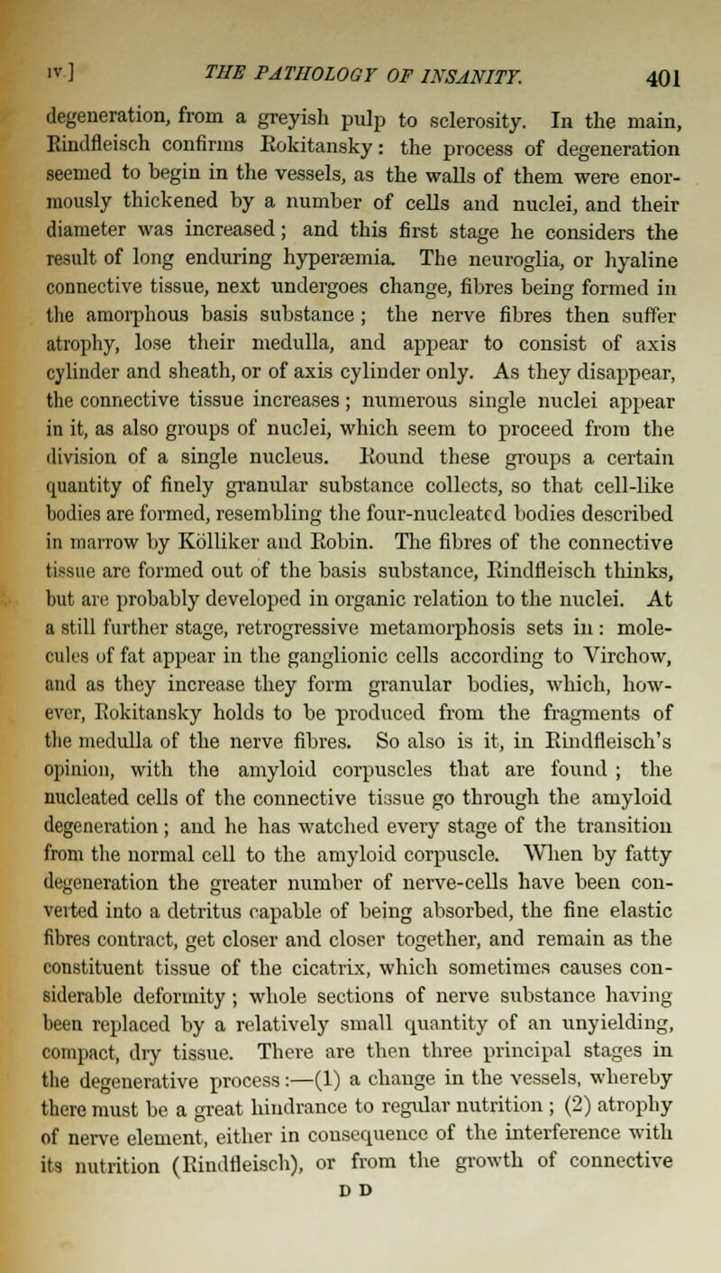 degeneration, from a greyish pulp to sclerosity. In the main, Eindfleisch confirms Eokitansky: the process of degeneration seemed to begin in the vessels, as the walls of them were enor- mously thickened by a number of cells and nuclei, and their diameter was increased; and this first stage he considers the result of long enduring hyperemia. The neuroglia, or hyaline connective tissue, next undergoes change, fibres being formed in the amorphous basis substance; the nerve fibres then suffer atrophy, lose their medulla, and appear to consist of axis cylinder and sheath, or of axis cylinder only. As they disappear, the connective tissue increases; numerous single nuclei appear in it, as also groups of nuclei, which seem to proceed from the division of a single nucleus. Eound these groups a certain quantity of finely granular substance collects, so that cell-like bodies are formed, resembling the four-nucleated bodies described in marrow by Kolliker and Eobin. The fibres of the connective tissue are formed out of the basis substance, Eindfleisch thinks, but are probably developed in organic relation to the nuclei. At a still further stage, retrogressive metamorphosis sets in : mole- cules of fat appear in the ganglionic cells according to Virchow, and as they increase they form granular bodies, which, how- ever, Eokitansky holds to be produced from the fragments of the medulla of the nerve fibres. So also is it, in Eindfleisch's opinion, with the amyloid corpuscles that are found ; the nucleated cells of the connective tissue go through the amyloid degeneration; and he has watched every stage of the transition from the normal cell to the amyloid corpuscle. When by fatty degeneration the greater number of nerve-cells have been con- verted into a detritus capable of being absorbed, the fine elastic fibres contract, get closer and closer together, and remain as the constituent tissue of the cicatrix, which sometimes causes con- siderable deformity; whole sections of nerve substance having been replaced by a relatively small quantity of an unyielding, compact, diy tissue. There are then three principal stages in the degenerative process:—(1) a change in the vessels, whereby there must be a great hindrance to regular nutrition; (2) atrophy of nerve element, either in consecpueuce of the interference with its nutrition (Eindfleisch), or from the growth of connective D D