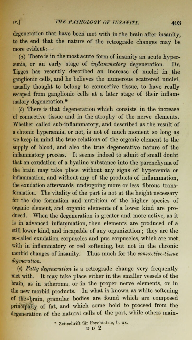 degeneration that have been met with in the brain after insanity, to the end that the nature of the retrograde changes may be more evident:— (a) There is in the most acute form of insanity an acute hyper- emia, or an early stage of inflammatory degeneration. Dr. Tigges has recently described an increase of nuclei in the ganglionic cells, and he believes the numerous scattered nuclei, usually thought to belong to connective tissue, to have really escaped from ganglionic cells at a later stage of their inflam- matory degeneration.* (b) There is that degeneration which consists in the increase of connective tissue and in the atrophy of the nerve elements. Whether called sub-inflammatory, and described as the result of a chronic hyperaemia, or not, is not of much moment so long as we keep in mind the true relations of the organic element to the supply of blood, and also the true degenerative nature of the inflammatory process. It seems indeed to admit of small doubt that an exudation of a hyaline substance into the parenchyma of the brain may take place without any signs of hyperaemia or inflammation, and without any of the products of inflammation, the exudation afterwards undergoing more or less fibrous trans- formation. The vitality of the part is not at the height necessary for the due formation and mitrition of the higher species of organic element, and organic elements of a lower kind are pro- duced. When the degeneration is greater and more active, as it is in advanced inflammation, then elements are produced of a still lower kind, and incapable of any organization ; they are the so-called exudation corpuscles and pus corpuscles, which are met with in inflammatory or red softening, but not in the chronic morbid changes of insanity. Thus much for the connective-tissue degeneration. {c) Fatty degeneration is a retrograde change very frequently met with. It may take place either in the smaller vessels of the brain, as in atheroma, or in the proper nerve elements, or in the new morbid products. In what is known as white softening of the-brain, granular bodies are found which are composed principally of fat, and which some hold to proceed from the degeneration of the natural cells of the part, while others main- * Zeitschrift fiir Psychiatric, b. u. D D 2