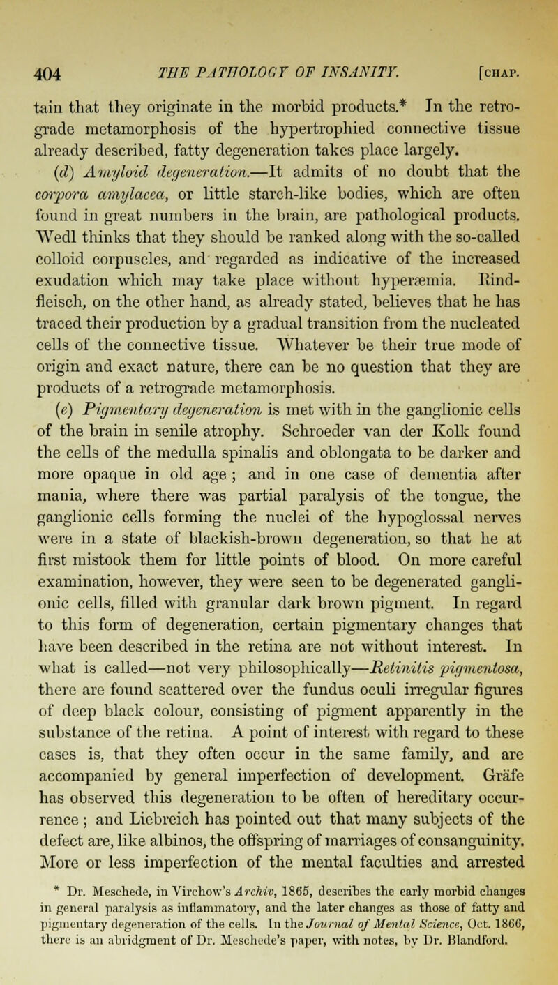 tain that they originate in the morbid products* In the retro- grade metamorphosis of the hypertrophied connective tissue already described, fatty degeneration takes place largely. (d) Amyloid degeneration.—It admits of no doubt that the corpora amylacea, or little starch-like bodies, which are often found in great numbers in the brain, are pathological products. Wedl thinks that they should be ranked along with the so-called colloid corpuscles, and regarded as indicative of the increased exudation which may take place without hyperfemia. Rind- fieisch, on the other hand, as already stated, believes that he has traced their production by a gradual transition from the nucleated cells of the connective tissue. Whatever be their true mode of origin and exact nature, there can be no question that they are products of a retrograde metamorphosis. (c) Pigmentary degeneration is met with in the ganglionic cells of the brain in senile atrophy. Schroeder van der Kolk found the cells of the medulla spinalis and oblongata to be darker and more opaque in old age ; and in one case of dementia after mania, where there was partial paralysis of the tongue, the ganglionic cells forming the nuclei of the hypoglossal nerves were in a state of blackish-brown degeneration, so that he at first mistook them for little points of blood. On more careful examination, however, they were seen to be degenerated gangli- onic cells, filled with granular dark brown pigment. In regard to this form of degeneration, certain pigmentary changes that have been described in the retina are not without interest. In what is called—not very philosophically—Retinitis pigmentosa, there are found scattered over the fundus oculi irregular figures of deep black colour, consisting of pigment apparently in the substance of the retina. A point of interest with regard to these cases is, that they often occur in the same family, and are accompanied by general imperfection of development. Grafe has observed this degeneration to be often of hereditary occur- rence ; and Liebreich has pointed out that many subjects of the defect are, like albinos, the offspring of marriages of consanguinity. More or less imperfection of the mental facidties and arrested * Dr. Meschede, in Virchow's ArcMv, 1865, describes the early morbid changes in general paralysis as inflammatory, and the later changes as those of fatty and pigmentary degeneration of the cells. In the Journal of Mental Science, Oct. 186C, there is an abridgment of Dr. Meschede's paper, with notes, by Dr. Blandford.