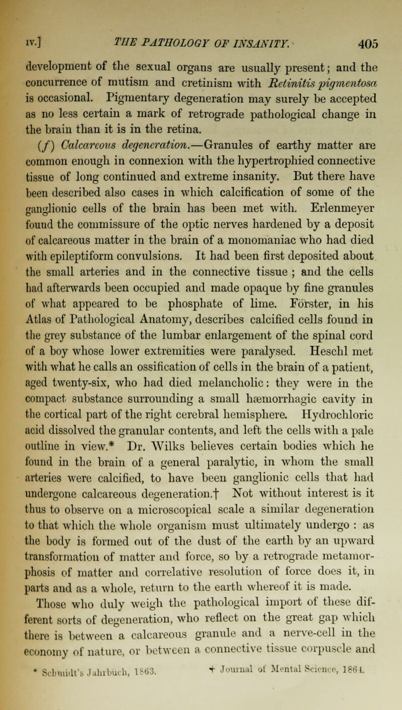 development of the sexual organs are usually present; and the concurrence of mutism and cretinism with Retinitis pigmentosa is occasional. Pigmentary degeneration may surely be accepted as no less certain a mark of retrograde pathological change in the brain than it is in the retina. (/) Calearcoxis degeneration.—Granules of earthy matter are common enough in connexion with the hypertrophied connective tissue of long continued and extreme insanity. But there have been described also cases in which calcification of some of the ganglionic cells of the brain has been met with. Erlenmeyer found the commissure of the optic nerves hardened by a deposit of calcareous matter in the brain of a monomaniac who had died with epileptiform convulsions. It had been first deposited about the small arteries and in the connective tissue ; and the cells had afterwards been occupied and made opaque by fine granules of what appeared to be phosphate of lime. Forster, in his Atlas of Pathological Anatomy, describes calcified cells found in the grey substance of the lumbar enlargement of the spinal cord of a boy whose lower extremities were paralysed. Heschl met with what he calls an ossification of cells in the brain of a patient, aged twenty-six, who had died melancholic: they were in the compact substance surrounding a small htemorrhagic cavity in the cortical part of the right cerebral hemisphere. Hydrochloric acid dissolved the granular contents, and left the cells with a pale outline in view* Dr. Wilks believes certain bodies which he found in the brain of a general paralytic, in whom the small arteries were calcified, to have been ganglionic cells that had undergone calcareous degeneration.! Not without interest is it thus to observe on a microscopical scale a similar degeneration to that which the whole organism must ultimately undergo : as the body is formed out of the dust of the earth by an upward transformation of matter and force, so by a retrograde metamor- phosis of matter and correlative resolution of force does it, in parts and as a whole, return to the earth whereof it is made. Those who duly weigh the pathological import of these dif- ferent sorts of degeneration, who reflect on the great gap which there is between a calcareous granule and a nerve-cell in the economy of nature, or between a connective tissue corpuscle and * Schmidt's Jahrbuch, IS63. + Journal of Mental Seionce, 1864