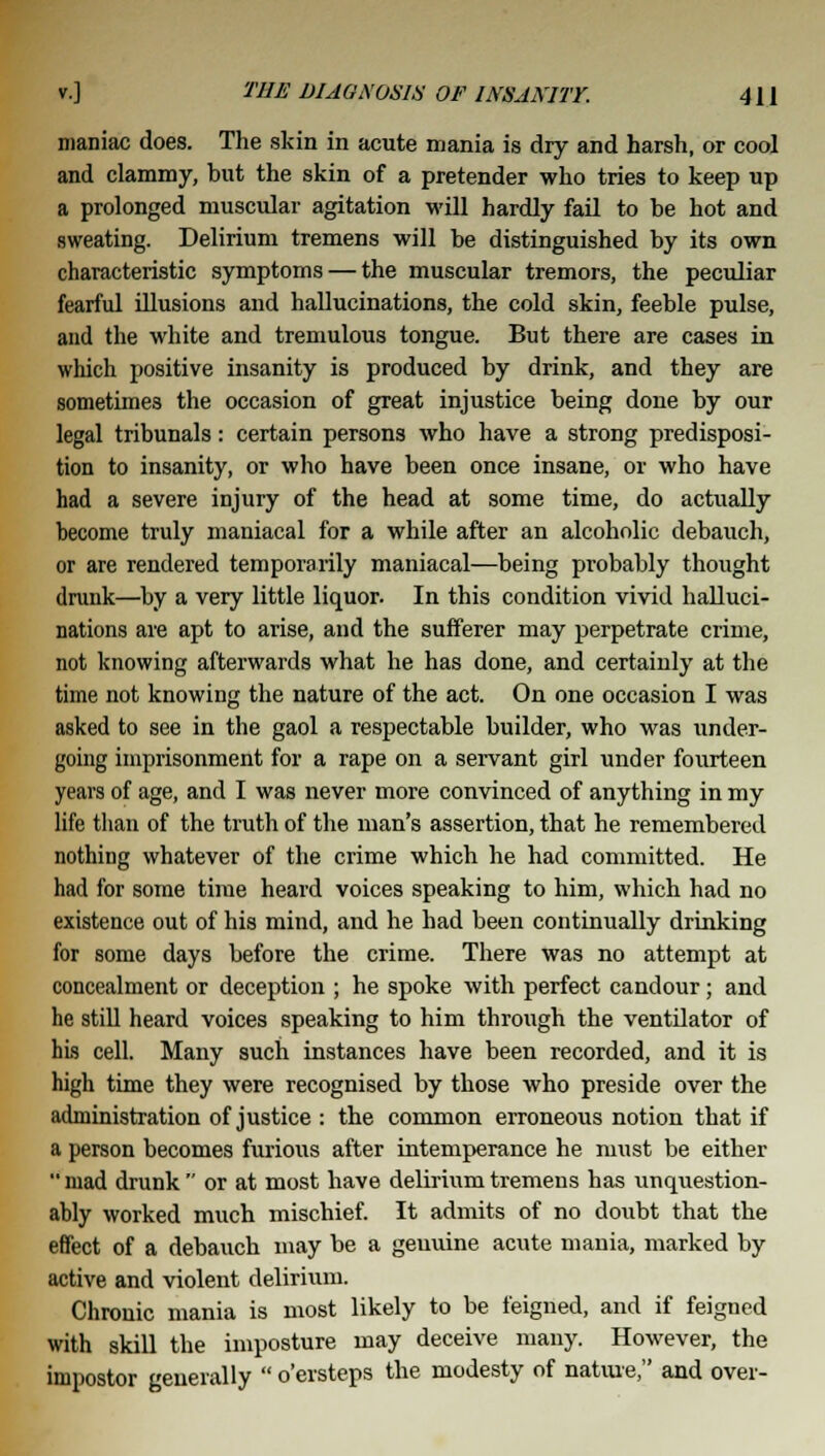 maniac does. The skin in acute mania is dry and harsh, or cool and clammy, but the skin of a pretender who tries to keep up a prolonged muscular agitation will hardly fail to be hot and sweating. Delirium tremens will be distinguished by its own characteristic symptoms — the muscular tremors, the peculiar fearful illusions and hallucinations, the cold skin, feeble pulse, and the white and tremulous tongue. But there are cases in which positive insanity is produced by drink, and they are sometimes the occasion of great injustice being done by our legal tribunals: certain persons who have a strong predisposi- tion to insanity, or who have been once insane, or who have had a severe injury of the head at some time, do actually become truly maniacal for a while after an alcoholic debauch, or are rendered temporarily maniacal—being probably thought drunk—by a very little liquor. In this condition vivid halluci- nations are apt to arise, and the sufferer may perpetrate crime, not knowing afterwards what he has done, and certainly at the time not knowing the nature of the act. On one occasion I was asked to see in the gaol a respectable builder, who was under- going imprisonment for a rape on a servant girl under fourteen years of age, and I was never more convinced of anything in my life than of the truth of the man's assertion, that he remembered nothing whatever of the crime which he had committed. He had for some time heard voices speaking to him, which had no existence out of his mind, and he had been continually drinking for some days before the crime. There was no attempt at concealment or deception ; he spoke with perfect candour; and he still heard voices speaking to him through the ventilator of his cell. Many such instances have been recorded, and it is high time they were recognised by those who preside over the administration of justice : the common erroneous notion that if a person becomes furious after intemperance he must be either  mad drunk  or at most have delirium tremens has unquestion- ably worked much mischief. It admits of no doubt that the effect of a debauch may be a genuine acute mania, marked by active and violent delirium. Chronic mania is most likely to be feigned, and if feigned with skill the imposture may deceive many. However, the impostor generally  o'ersteps the modesty of nature, and over-