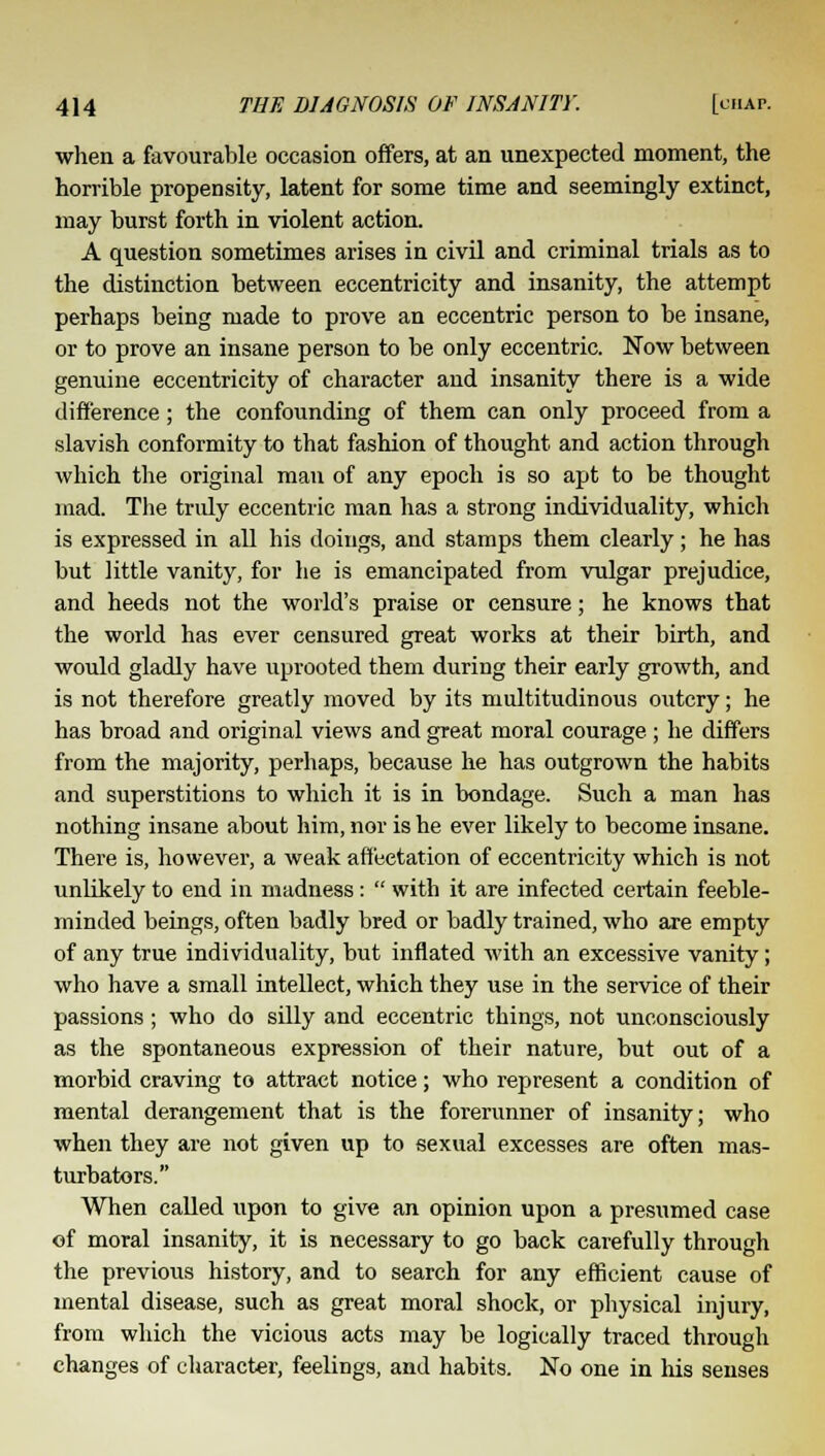 when a favourable occasion offers, at an unexpected moment, the horrible propensity, latent for some time and seemingly extinct, may burst forth in violent action. A question sometimes arises in civil and criminal trials as to the distinction between eccentricity and insanity, the attempt perhaps being made to prove an eccentric person to be insane, or to prove an insane person to be only eccentric. Now between genuine eccentricity of character and insanity there is a wide difference; the confounding of them can only proceed from a slavish conformity to that fashion of thought and action through which the original man of any epoch is so apt to be thought mad. The tridy eccentric man has a strong individuality, which is expressed in all his doings, and stamps them clearly; he has but little vanity, for he is emancipated from vulgar prejudice, and heeds not the world's praise or censure; he knows that the world has ever censured great works at their birth, and would gladly have uprooted them during their early growth, and is not therefore greatly moved by its multitudinous outcry; he has broad and original views and great moral courage ; he differs from the majority, perhaps, because he has outgrown the habits and superstitions to which it is in bondage. Such a man has nothing insane about him, nor is he ever likely to become insane. There is, however, a weak affectation of eccentricity which is not unlikely to end in madness :  with it are infected certain feeble- minded beings, often badly bred or badly trained, who are empty of any true individuality, but inflated with an excessive vanity; who have a small intellect, which they use in the service of their passions; who do silly and eccentric things, not unconsciously as the spontaneous expression of their nature, but out of a morbid craving to attract notice; who represent a condition of mental derangement that is the forerunner of insanity; who when they are not given up to sexual excesses are often mas- turbators. When called upon to give an opinion upon a presumed case of moral insanity, it is necessary to go back carefully through the previous history, and to search for any efficient cause of mental disease, such as great moral shock, or physical injury, from which the vicious acts may be logically traced through changes of character, feelings, and habits. No one in his senses