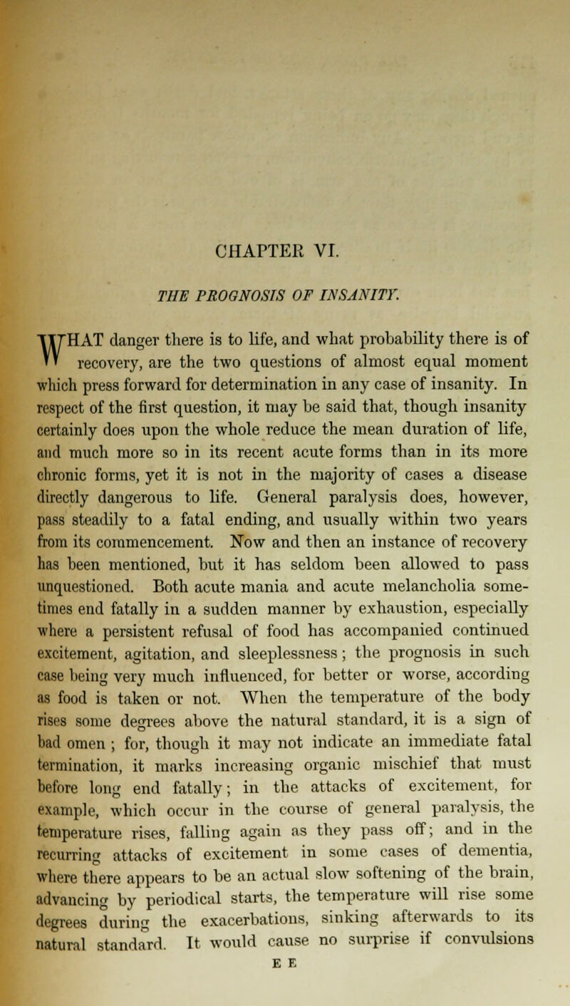 THE PROGNOSIS OF INSANITY. WHAT danger there is to life, and what probability there is of recovery, are the two questions of almost equal moment which press forward for determination in any case of insanity. In respect of the first question, it may be said that, though insanity certainly does upon the whole reduce the mean duration of life, and much more so in its recent acute forms than in its more chronic forms, yet it is not in the majority of cases a disease directly dangerous to life. General paralysis does, however, pass steadily to a fatal ending, and usually within two years from its commencement. Now and then an instance of recovery has been mentioned, but it has seldom been allowed to pass unquestioned. Both acute mania and acute melancholia some- times end fatally in a sudden manner by exhaustion, especially where a persistent refusal of food has accompanied continued excitement, agitation, and sleeplessness; the prognosis in such case being very much influenced, for better or worse, according as food is taken or not. When the temperature of the body rises some degrees above the natural standard, it is a sign of bad omen ; for, though it may not indicate an immediate fatal termination, it marks increasing organic mischief that must before long end fatally; in the attacks of excitement, for example, which occur in the course of general paralysis, the temperature rises, falling again as they pass off; and in the recurring attacks of excitement in some eases of dementia, where there appears to be an actual slow softening of the brain, advancing by periodical starts, the temperature will rise some degrees during the exacerbations, sinking afterwards to its natural standard. It would cause no surprise if convulsions E E