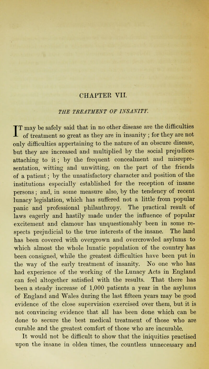 CHAPTER VII. THE TREATMENT OF INSANITY. IT may be safely said that in no other disease are the difficulties of treatment so great as they are in insanity; for they are not only difficulties appertaining to the nature of an obscure disease, but they are increased and multiplied by the social prejudices attaching to it; by the frequent concealment and misrepre- sentation, witting and unwitting, on the part of the friends of a patient; by the unsatisfactory character and position of the institutions especially established for the reception of insane persons; and, in some measure also, by the tendency of recent lunacy legislation, which has suffered not a little from popular panic and professional philanthropy. The practical result of laws eagerly and hastily made under the influence of popular excitement and clamour has unquestionably been in some re- spects prejudicial to the true interests of the insane. The land has been covered with overgrown and overcrowded asylums to which almost the whole lunatic popidation of the country has been consigned, while the greatest difficulties have been put in the way of the early treatment of insanity. No one who has had experience of the working of the Lunacy Acts in England can feel altogether satisfied with the results. That there has been a steady increase of 1,000 patients a year in the asylums of England and Wales during the last fifteen years may be good evidence of the close supervision exercised over them, but it is not convincing evidence that all has been done which can be done to secure the best medical treatment of those who are curable and the greatest comfort of those who are incurable. It would not be difficult to show that the iniquities practised upon the insane in olden times, the countless unnecessary and