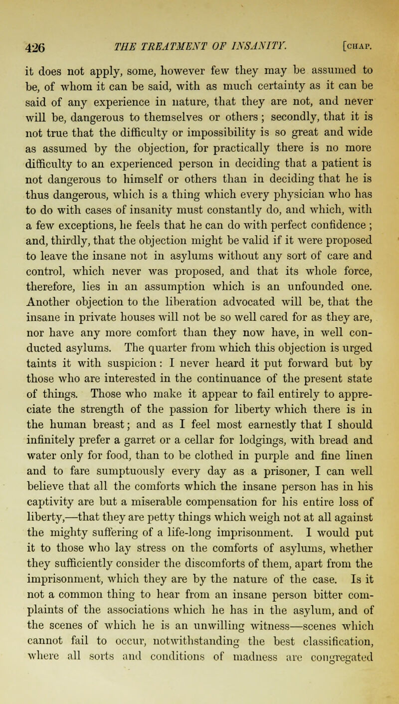 it does not apply, some, however few they may be assumed to be, of whom it can be said, with as much certainty as it can be said of any experience in nature, that they are not, and never will be, dangerous to themselves or others ; secondly, that it is not true that the difficulty or impossibility is so great and wide as assumed by the objection, for practically there is no more difficulty to an experienced person in deciding that a patient is not dangerous to himself or others than in deciding that he is thus dangerous, which is a thing which every physician who has to do with cases of insanity must constantly do, and which, with a few exceptions, he feels that he can do with perfect confidence; and, thirdly, that the objection might be valid if it were proposed to leave the insane not in asylums without any sort of care and control, which never was proposed, and that its whole force, therefore, lies in an assumption which is an unfounded one. Another objection to the liberation advocated will be, that the insane in private houses will not be so well cared for as they are, nor have any more comfort than they now have, in well con- ducted asylums. The quarter from which this objection is urged taints it with suspicion: I never heard it put forward but by those who are interested in the continuance of the present state of things. Those who make it appear to fail entirely to appre- ciate the strength of the passion for liberty which there is in the human breast; and as I feel most earnestly that I should infinitely prefer a garret or a cellar for lodgings, with bread and water only for food, than to be clothed in purple and fine linen and to fare sumptuously every day as a prisoner, I can well believe that all the comforts which the insane person has in his captivity are but a miserable compensation for his entire loss of liberty,—that they are petty things which weigh not at all against the mighty suffering of a life-long imprisonment. I would put it to those who lay stress on the comforts of asylums, whether they sufficiently consider the discomforts of them, apart from the imprisonment, which they are by the nature of the case. Is it not a common thing to hear from an insane person bitter com- plaints of the associations which he has in the asylum, and of the scenes of which he is an unwilling witness—scenes which cannot fail to occur, notwithstanding the best classification, where all sorts and conditions of madness are oonjrreeated