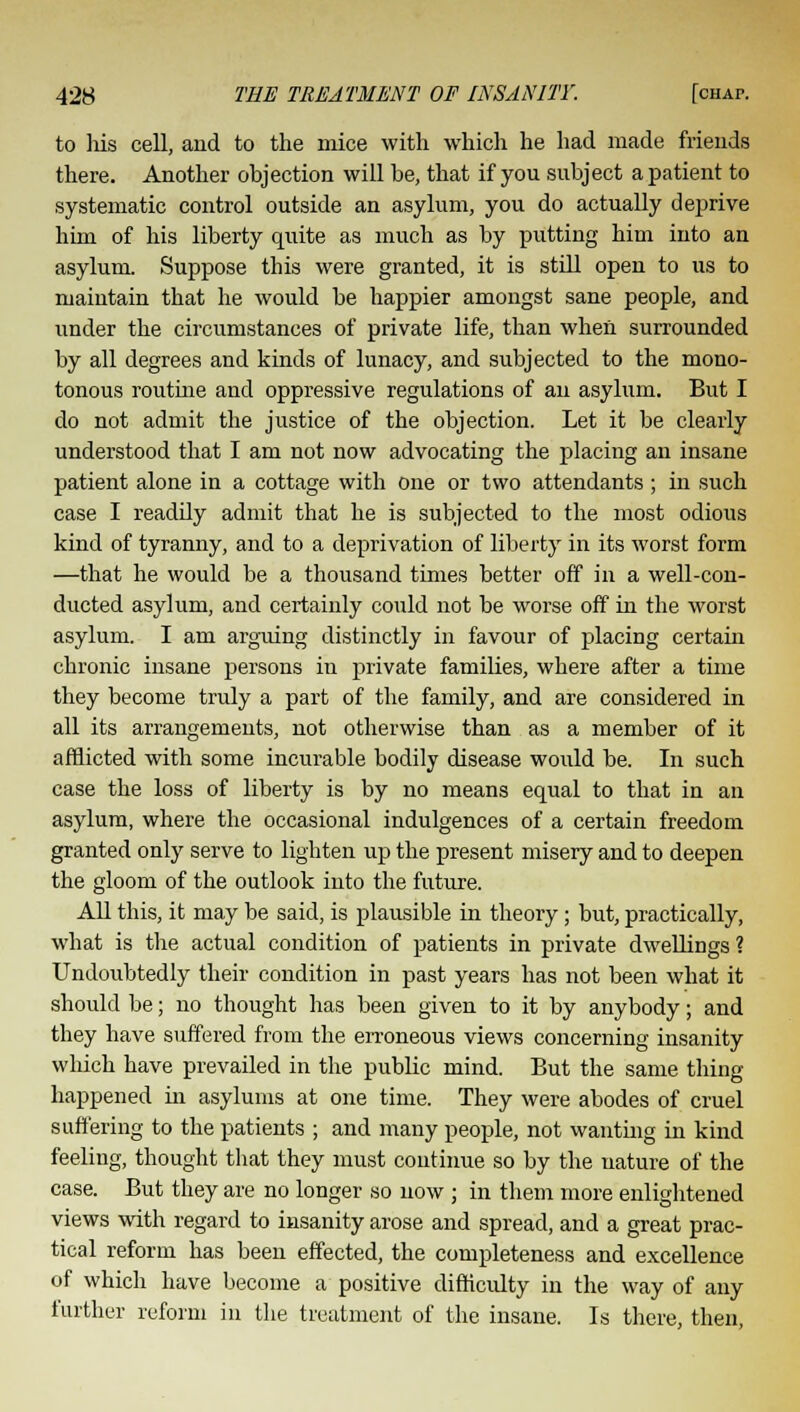 to Ms cell, and to the mice with which he had made friends there. Another objection will be, that if you subject a patient to systematic control outside an asylum, you do actually deprive him of his liberty quite as much as by putting him into an asylum. Suppose this were granted, it is still open to us to maintain that he would be happier amongst sane people, and under the circumstances of private life, than when surrounded by all degrees and kinds of lunacy, and subjected to the mono- tonous routine and oppressive regulations of an asylum. But I do not admit the justice of the objection. Let it be clearly understood that I am not now advocating the placing an insane patient alone in a cottage with one or two attendants ; in such case I readily admit that he is subjected to the most odious kind of tyranny, and to a deprivation of liberty in its worst form —that he would be a thousand times better off in a well-con- ducted asylum, and certainly could not be worse off in the worst asylum. I am arguing distinctly in favour of placing certain chronic insane persons in private families, where after a time they become truly a part of the family, and are considered in all its arrangements, not otherwise than as a member of it afflicted with some incurable bodily disease would be. In such case the loss of liberty is by no means equal to that in an asylum, where the occasional indulgences of a certain freedom granted only serve to lighten up the present misery and to deepen the gloom of the outlook into the future. All this, it may be said, is plausible in theory; but, practically, what is the actual condition of patients in private dwellings ? Undoubtedly their condition in past years has not been what it should be; no thought has been given to it by anybody; and they have suffered from the erroneous views concerning insanity which have prevailed in the public mind. But the same thing- happened hi asylums at one time. They were abodes of cruel suffering to the patients ; and many people, not wanting in kind feeling, thought that they must continue so by the nature of the case. But they are no longer so now ; in them more enlightened views with regard to insanity arose and spread, and a great prac- tical reform has been effected, the completeness and excellence of which have become a positive difficulty in the way of any further reform in the treatment of the insane. Is there, then,