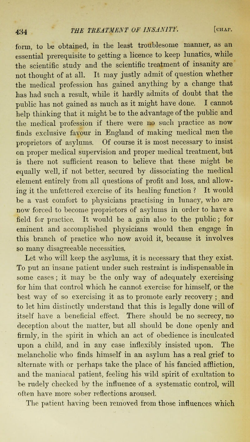 form, to be obtained, in the least troublesome manner, as an essential prerequisite to getting a licence to keep lunatics, while the scientific study and the scientific treatment of insanity are not thought of at all. It may justly admit of question whether the medical profession has gained anything by a change that has had such a result, while it hardly admits of doubt that the public has not gained as much, as it might have done. I cannot help thinking that it might be to the advantage of the public and the medical profession if there were no such practice as now finds exclusive favour in England of making medical men the proprietors of asylums. Of course it is most necessary to insist on proper medical supervision and proper medical treatment, but is there not sufficient reason to believe that these might be equally well, if not better, secured by dissociating the medical element entirely from all questions of profit and loss, and allow- ing it the unfettered exercise of its healing function ? It would be a vast comfort to physicians practising in lunacy, who are now forced to become proprietors of asylums in order to have a field for practice. It would be a gain also to the public; for eminent and accomplished physicians would then engage in this branch of practice who now avoid it, because it involves so many disagreeable necessities. Let who will keep the asylums, it is necessary that they exist. To put an insane patient under such restraint is indispensable in some cases; it may bo the only way of adequately exercising for him that control which he cannot exercise for himself, or the best way of so exercising it as to promote early recovery ; and to let him distinctly understand that this is legally done will of itself have a beneficial effect. There should be no secrecy, no deception about the matter, but all should be done openly and firmly, in the spirit in which an act of obedience is inculcated upon a child, and in any case inflexibly insisted upon. The melancholic who finds himself in an asylum has a real grief to alternate with or perhaps take the place of his fancied affliction, and the maniacal patient, feeling his wild spirit of exultation to be rudely checked by the influence of a systematic control, will often have more sober reflections aroused. The patient having been removed from those influences which