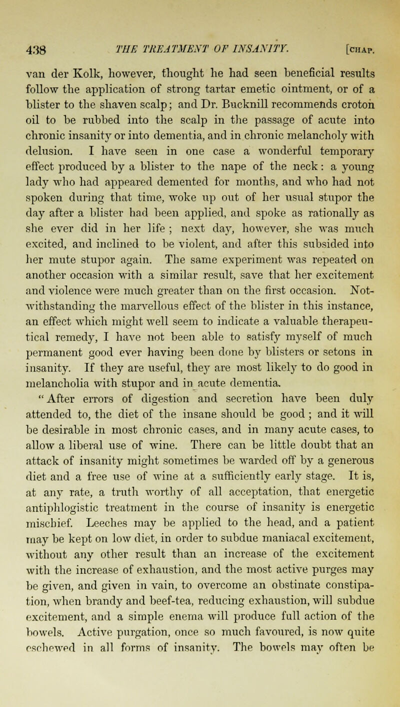 van der Kolk, however, thought he had seen beneficial results follow the application of strong tartar emetic ointment, or of a blister to the shaven scalp; and Dr. Bucknill recommends crotoh oil to be rubbed into the scalp in the passage of acute into chronic insanity or into dementia, and in chronic melancholy with delusion. I have seen in one case a wonderful temporary effect produced by a blister to the nape of the neck: a young lady who had appeared demented for months, and who had not spoken during that time, woke up out of her usual stupor the day after a blister had been applied, and spoke as rationally as she ever did in her life ; next day, however, she was much excited, and inclined to be violent, and after this subsided into her mute stupor again. The same experiment was repeated on another occasion with a similar result, save that her excitement and violence were much greater than on the first occasion. Not- withstanding the marvellous effect of the blister in this instance, an effect which might well seem to indicate a valuable therapeu- tical remedy, I have not been able to satisfy myself of much permanent good ever having been done by blisters or setons in insanity. If they are useful, they are most likely to do good in melancholia with stupor and in acute dementia,  After errors of digestion and secretion have been duly attended to, the diet of the insane should be good ; and it will be desirable in most chronic cases, and in many acute cases, to allow a liberal use of wine. There can be little doubt that an attack of insanity might sometimes be warded off by a generous diet and a free use of wine at a sufficiently early stage. It is, at any rate, a truth worthy of all acceptation, that energetic antiphlogistic treatment in the course of insanity is energetic mischief. Leeches may be applied to the head, and a patient may be kept on low diet, in order to subdue maniacal excitement, without any other result than an increase of the excitement with the increase of exhaustion, and the most active purges may be given, and given in vain, to overcome an obstinate constipa- tion, when brandy and beef-tea, reducing exhaustion, will subdue excitement, and a simple enema will produce full action of the bowels. Active purgation, once so much favoured, is now quite eschewed in all forms of insanity. The bowels may often be