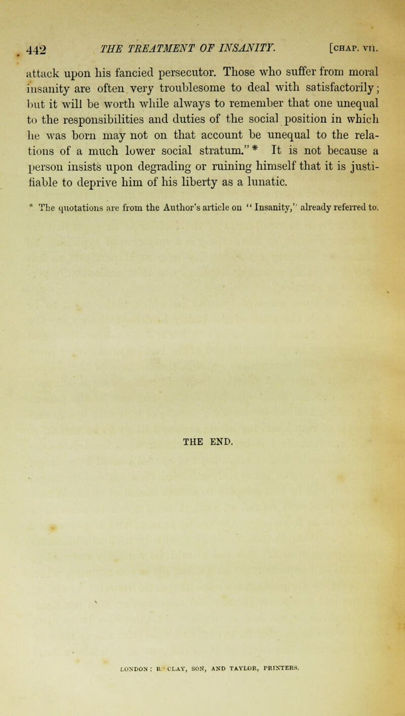 attack upon his fancied persecutor. Those who suffer from moral insanity are often very troublesome to deal with satisfactorily; but it will be worth while always to remember that one unequal to the responsibilities and duties of the social position in which he was born may not on that account be unequal to the rela- tions of a much lower social stratum.* It is not because a person insists upon degrading or ruining himself that it is justi- fiable to deprive him of his liberty as a lunatic. * The quotations are from the Author's article on  Insanity,'' already referred to. THE END. LONDON : R CLAY, SON, AND TAYLOR, TRINTER*.