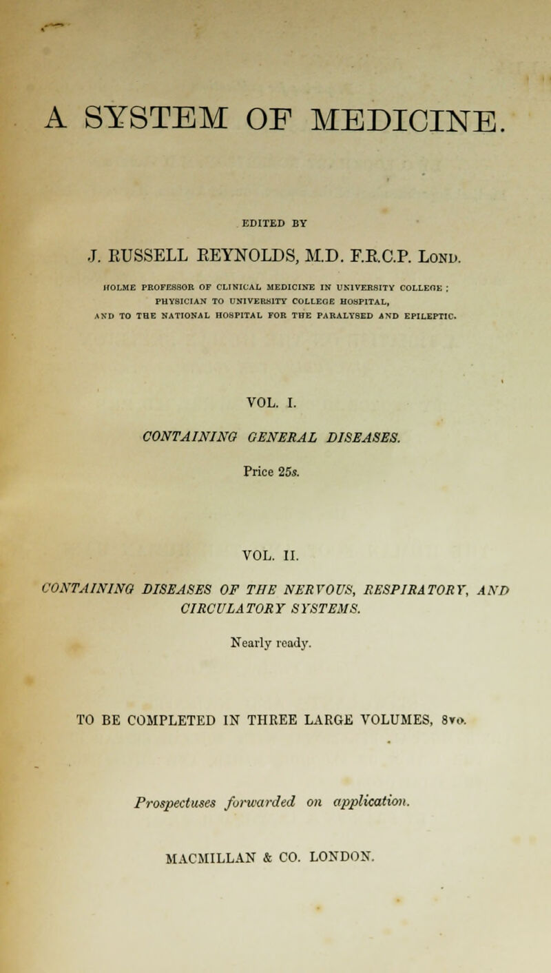 A SYSTEM OF MEDICINE EDITED BY J. RUSSELL REYNOLDS, M.D. F.R.C.P. Lond. HOLME PROFESSOR OF CLINICAL MEDICINE IN UNIVERSITY COLLEOE ; PHYSICIAN TO UNIVERH1TY COLLEGE HOSPITAL, AND TO THE NATIONAL HOSPITAL FOR THE PARALYSED AND EPILEPTIC. VOL. I. CONTAINING GENERAL DISEASES. Price 25s. VOL. II. CONTAINING DISEASES OF THE NERVOUS, RESPIRATORY, AND CIRCULATORY SYSTEMS. Nearly ready. TO BE COMPLETED IN THREE LARGE VOLUMES, 8vo. Prospectuses forwarded on application.