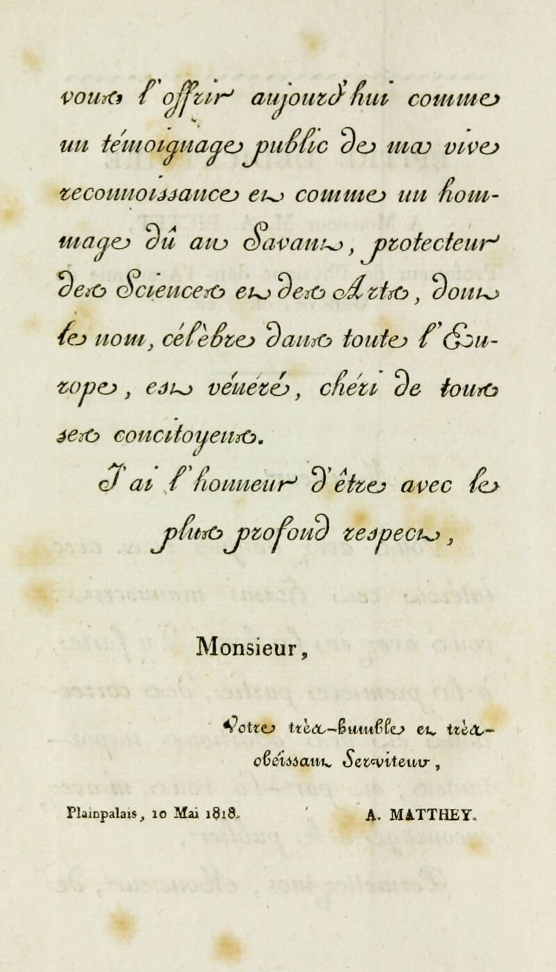 vourtt { ou tir' aujouzànui comme* un temoiqnaaej public oej ma? vivej vecouuoijjancej eu> cominej un noin- uiaaçj du aiu Savante, protecteur' oe*c> <3cieuce&> eu^ oeiû> o£ztxù>, aouu> tej nom, céieoiej aawo toutej i Gou- vopo, eôuj vénetej, cfiéu ae toura éeio concitoiieuïù. oJ ai i nouneur' o etzej avec lo p/urù pzofona zeâpecu.-», Monsieur, *?ottt) ttè<x,-§uut{>fo eu. tûx.~ cGciiicMu. Sezmiteuv, Plaicpalais, 10 Mai 1818, A. M1TTHEÏ.