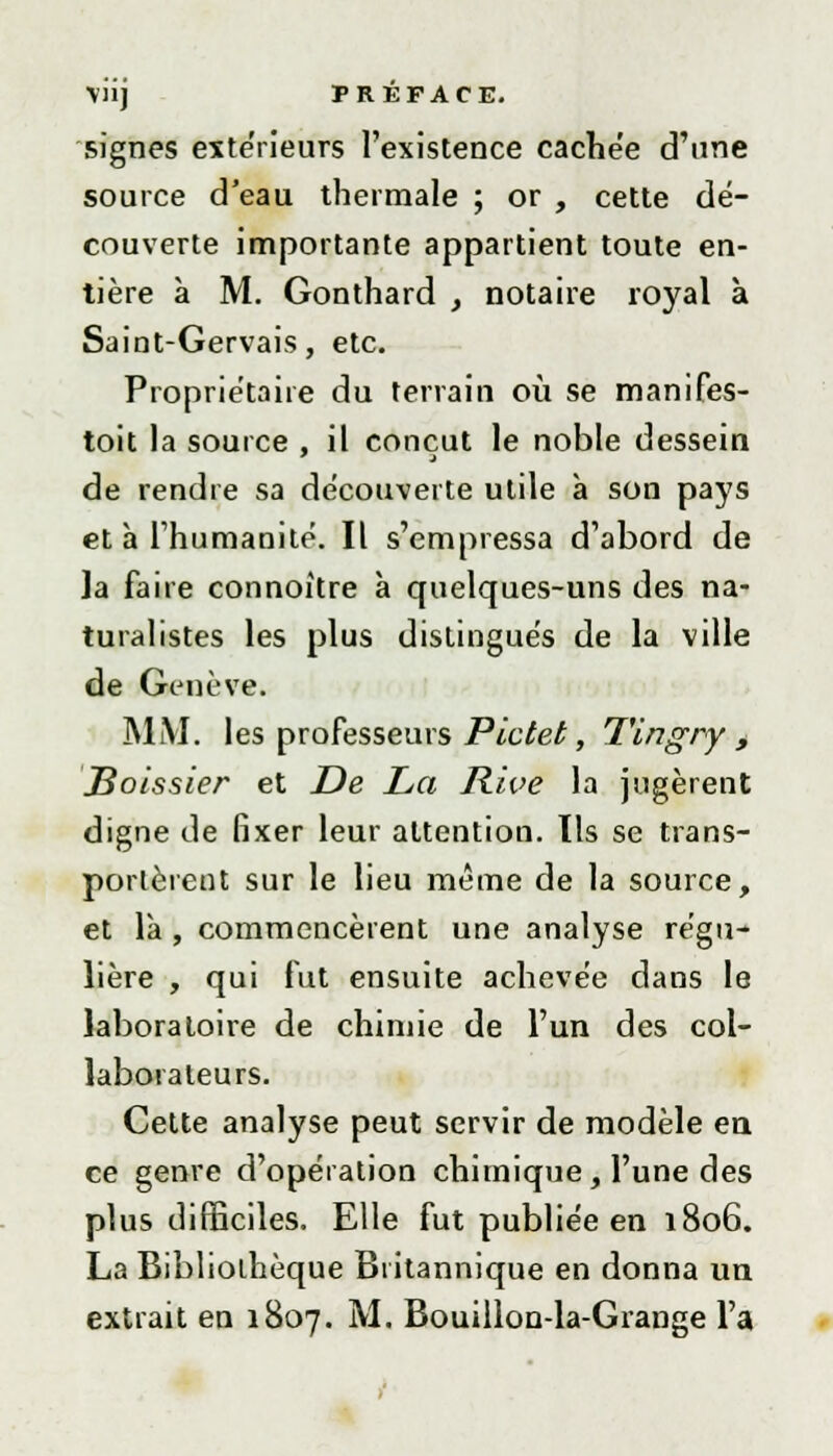 signes extérieurs l'existence cachée d'une source d'eau thermale ; or , cette dé- couverte importante appartient toute en- tière à M. Gonthard , notaire royal à Saint-Gervais, etc. Propriétaire du terrain où se manifes- toit la source , il conçut le noble dessein de rendre sa découverte utile à son pays et à l'humanité. Il s'empressa d'abord de la faire connoître à quelques-uns des na- turalistes les plus distingués de la ville de Genève. MM. les professeurs Pictet, Tingry , JBoissier et De La Rive la jugèrent digne de fixer leur attention. Tls se trans- portèrent sur le lieu même de la source, et là , commencèrent une analyse régu- lière , qui fut ensuite achevée dans le laboratoire de chimie de l'un des col- laborateurs. Cette analyse peut servir de modèle en ce genre d'opération chimique , l'une des plus difficiles. Elle fut publiée en 1806. La Bibliolhèque Britannique en donna un extrait en 1807. M. Bouillon-la-Grange l'a