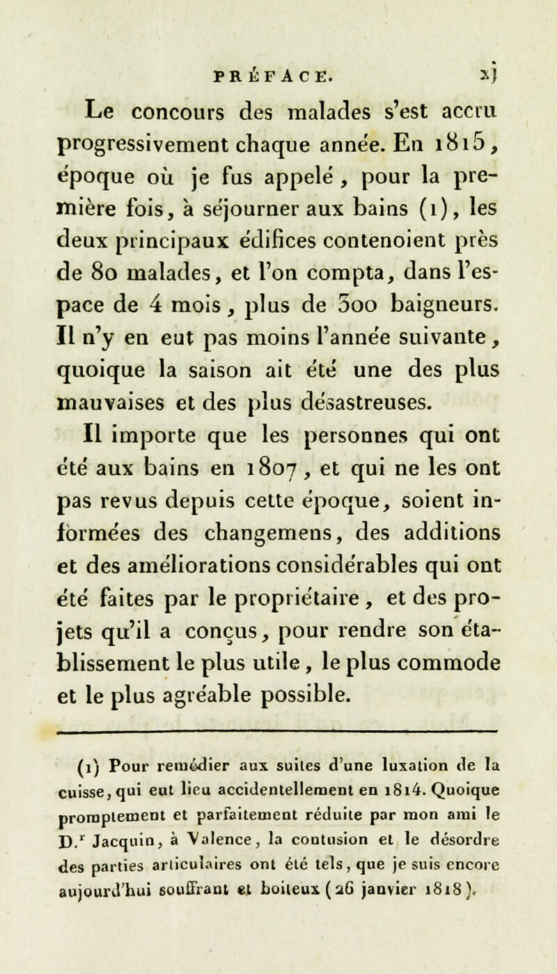 Le concours des malades s'est accru progressivement chaque année. En i8i5, époque où je fus appelé , pour la pre- mière fois, à séjourner aux bains (1), les deux principaux édifices contenoient près de 80 malades, et l'on compta, dans l'es- pace de 4 mois, plus de 5oo baigneurs. Il n'y en eut pas moins l'année suivante, quoique la saison ait été une des plus mauvaises et des plus désastreuses. Il importe que les personnes qui ont été aux bains en 1807, et qui ne les ont pas revus depuis cette époque, soient in- formées des changemens, des additions et des améliorations considérables qui ont été faites par le propriétaire , et des pro- jets qu'il a conçus, pour rendre son éta- blissement le plus utile, le plus commode et le plus agréable possible. (1) Pour remédier aux suites d'une luxation de la cuisse, qui eut lieu accidentellement en i8i4. Quoique proraptement et parfaitement réduite par mon ami le D.r Jacquin, à Valence, la contusion et le désordre des parties articulaires ont été tels, que je suis encore aujourd'hui souffrant et boiteux (26 janvier 1818).