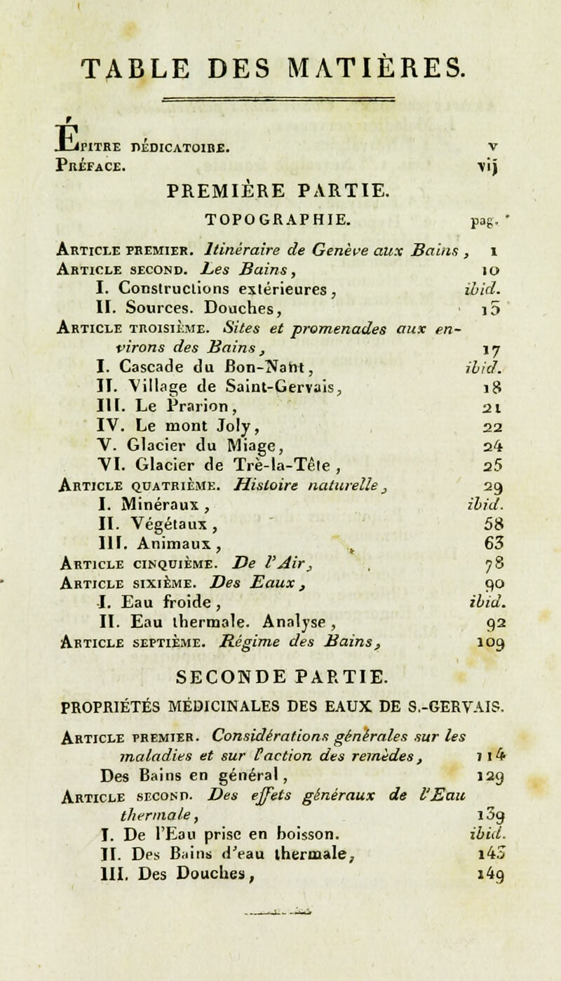 TABLE DES MATIÈRES. É, JPITRE T1EDICAT01BE. V Préface. \ij PREMIÈRE PARTIE. TOPOGRAPHIE. pag, ' Article premier. Itinéraire de Genève aux Bains , i Article second. Les Bains, 10 I. Constructions extérieures , ibid. II. Sources. Douches, j5 Article troisième. Sites et promenades aux en- virons des Bains , 17 I. Cascade du Bon-îJaht, ibid. II. Village de Saint-Gervais, 18 III. Le Prarion , 21 IV. Le mont Joly, 22 V. Glacier du Miage, 24 VI. Glacier de Trè-la-Tête , 25 Article quatrième. Histoire naturelle _, 29 I. Minéraux , ibid. II. Végétaux, 58 III. Animaux, .t 63 Article cinquième. De l'Air, , 78 Article sixième. Des Eaux, 90 ■I. Eau froide , ibid. II. Eau thermale. Analyse , ga Article septième. Régime des Bains, 109 SECONDE PARTIE. PROPRIÉTÉS MÉDICINALES DES EAUX DE S.-GERVAIS. Article premier. Considérations générales sur les maladies et sur Paction des remèdes, 1 l4 Des Bains en général, 129 Article second. Des effets généraux de l'Eau thermale, îSg I. De l'Eau prise en boisson. ibid. II. Des Bains d'eau thermale, i43