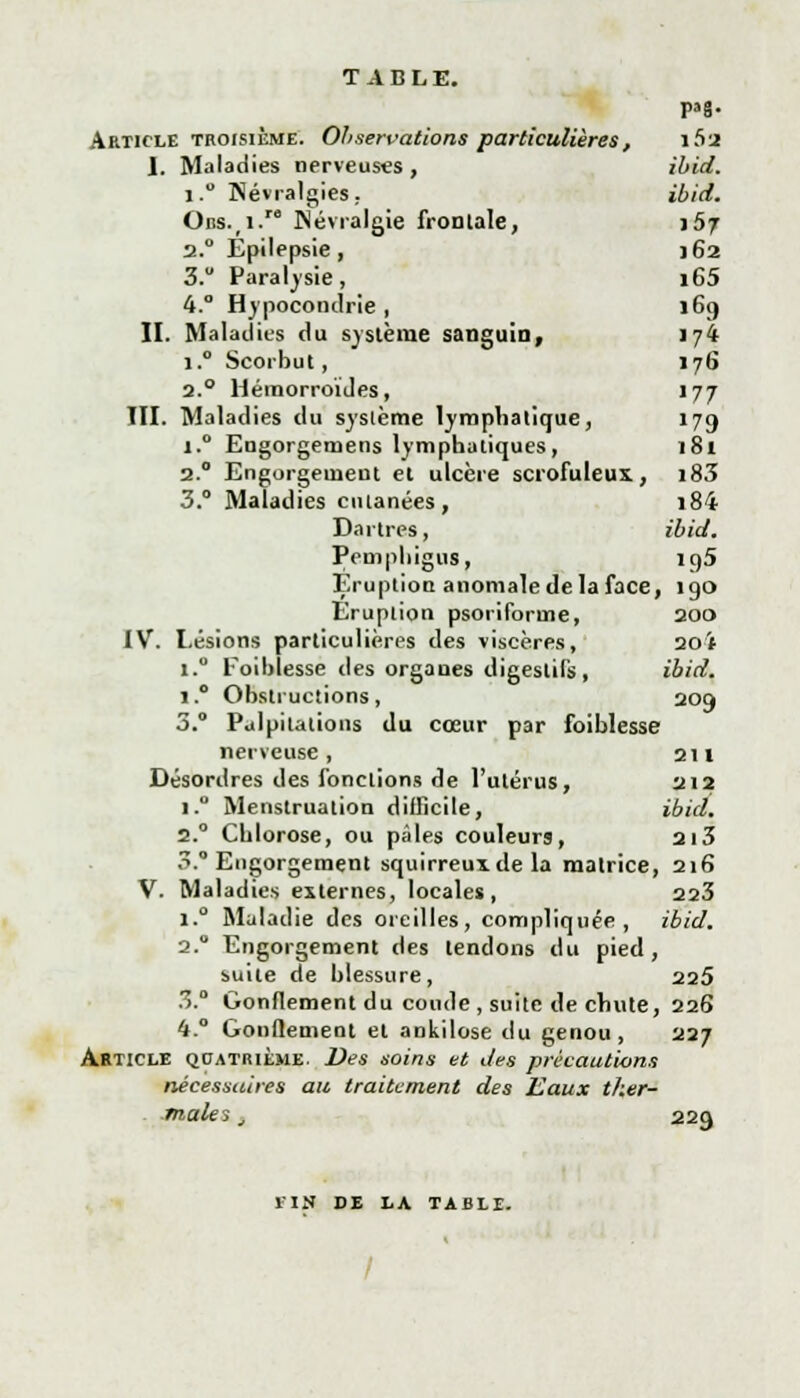 TABLE. pag. Article troisième. Observations particulières, i5j I. Maladies nerveuses , ibid. i.° Névralgies. ibid. OBS.(i.ro Névralgie fronlale, 167 2.0 Épilepsie, 162 3. Paralysie, i65 4.° Hypocondrie, 169 II. Maladies du système sanguin, 174 i.° Scorbut, 176 2.0 Hémorroïdes, 177 TH. Maladies du système lympliatique, 179 i.° Engorgemens lymphatiques, 181 2.0 Engorgement et ulcère scrofuleux, i83 3.° Maladies cutanées, i84 Dartres, ibid. Pemphigus, 195 Eruption anomale de la face, 190 Eruption psoriforme, 200 IV. Lésions particulières des viscères, 20ï i.° Foiblesse des organes digestifs, ibid. i.° Obstructions, 209 3.° Palpitations du cœur par foiblesse nerveuse, 211 Désordres des fonctions de l'utérus, 212 i.° Menstruation difficile, ibid. 2.0 Chlorose, ou pales couleurs, 2i3 3. Engorgement squirreuxde la matrice, 216 V. Maladies externes, locales, 223 i.° Maladie des oreilles, compliquée, ibid. 2.0 Engorgement des tendons du pied, suite de blessure, 225 3.° Gonflement du coude , suite de chute, 226 4.° Gonflement et ankilose du genou , 227 Article quatrième. Des soins et des précautions nécessaires au traitement des Eaux ther- males , 22Q 1IN DE LA TABLE.