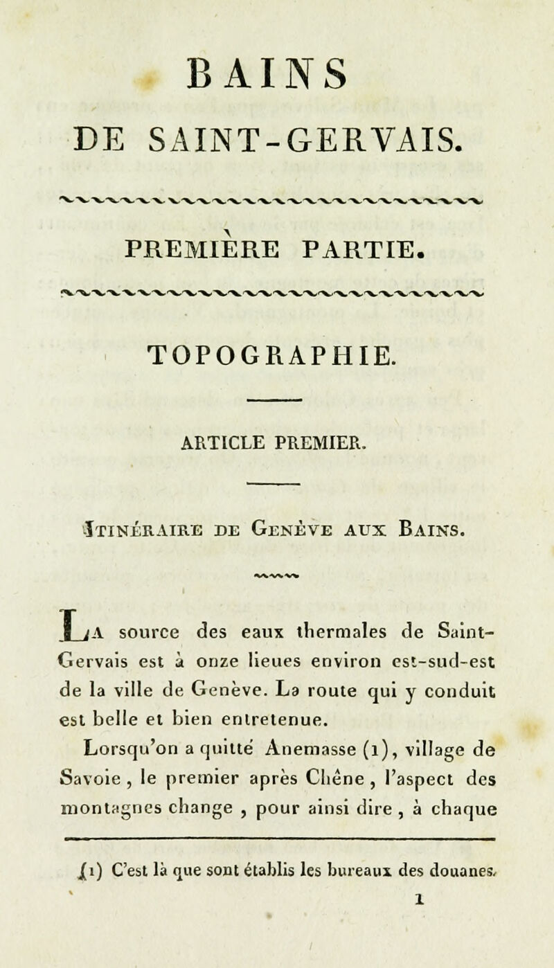 BAINS DE SAINT-GERVAIS. PREMIERE PARTIE. TOPOGRAPHIE. ARTICLE PREMIER. -Itinéraire de Genève aux Bains. I ;A source des eaux thermales de Saint- Gervais est à onze lieues environ est-sud-est de la ville de Genève. La route qui y conduit est belle et bien entretenue. Lorsqu'on a quitté Anemasse (1), village de Savoie , le premier après Cliène , l'aspect des montagnes change , pour ainsi dire , à chaque J[i) C'est là que sont établis les bureaux des douanes,