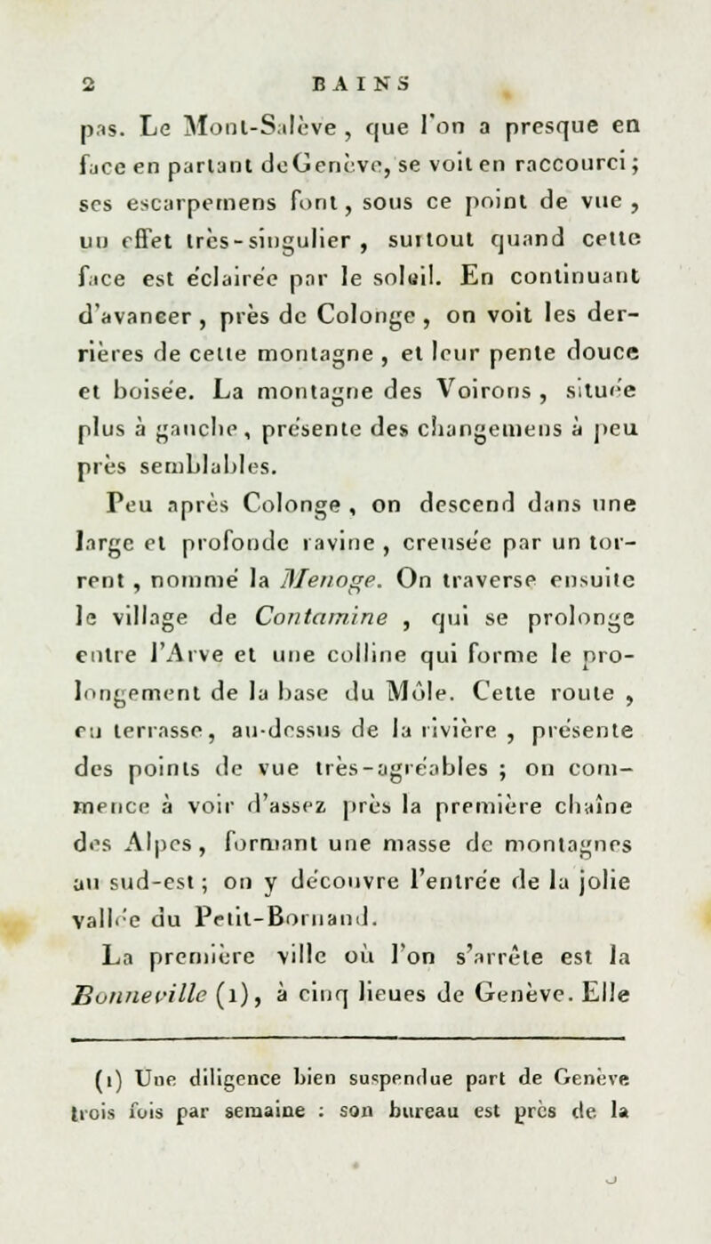 pas. Le Monl-Salève , que l'on a presque en face en partant dcGenève, se voit en raccourci ; ses escarpemens font, sous ce point de vue , un effet très-singulier, suitout quand cette face est e'clairée par le solail. En continuant d'avancer , près de Colonge , on voit les der- rières de celte montagne , et leur pente douce et boisée. La montagne des Voirons , située plus à gauche, présente des ciiangemens à peu près semblables. Peu après Colonge , on descend dans une large et profonde ravine , creusée par un tor- rent , nommé la DIenoge. On traverse ensuiie Je village de Contamine , qui se prolonge entre l'Arve et une colline qui forme le pro- longement de la base du Môle. Cette route , eu terrasse, au-dessus de la rivière , présente des points de vue très-agréables ; on com- mence à voir d'assez près la première chaîne des Alpes, formant une masse de montagnes au sud-est ; on y découvre l'entrée de la jolie vallée du Petit-Bornand. La première ville où l'on s'arrête est la Boiinecille (l), à cinq lieues de Genève. Elle (1) Une diligence bien suspendue part de Genève trois fois par semaine : son bureau est près de la