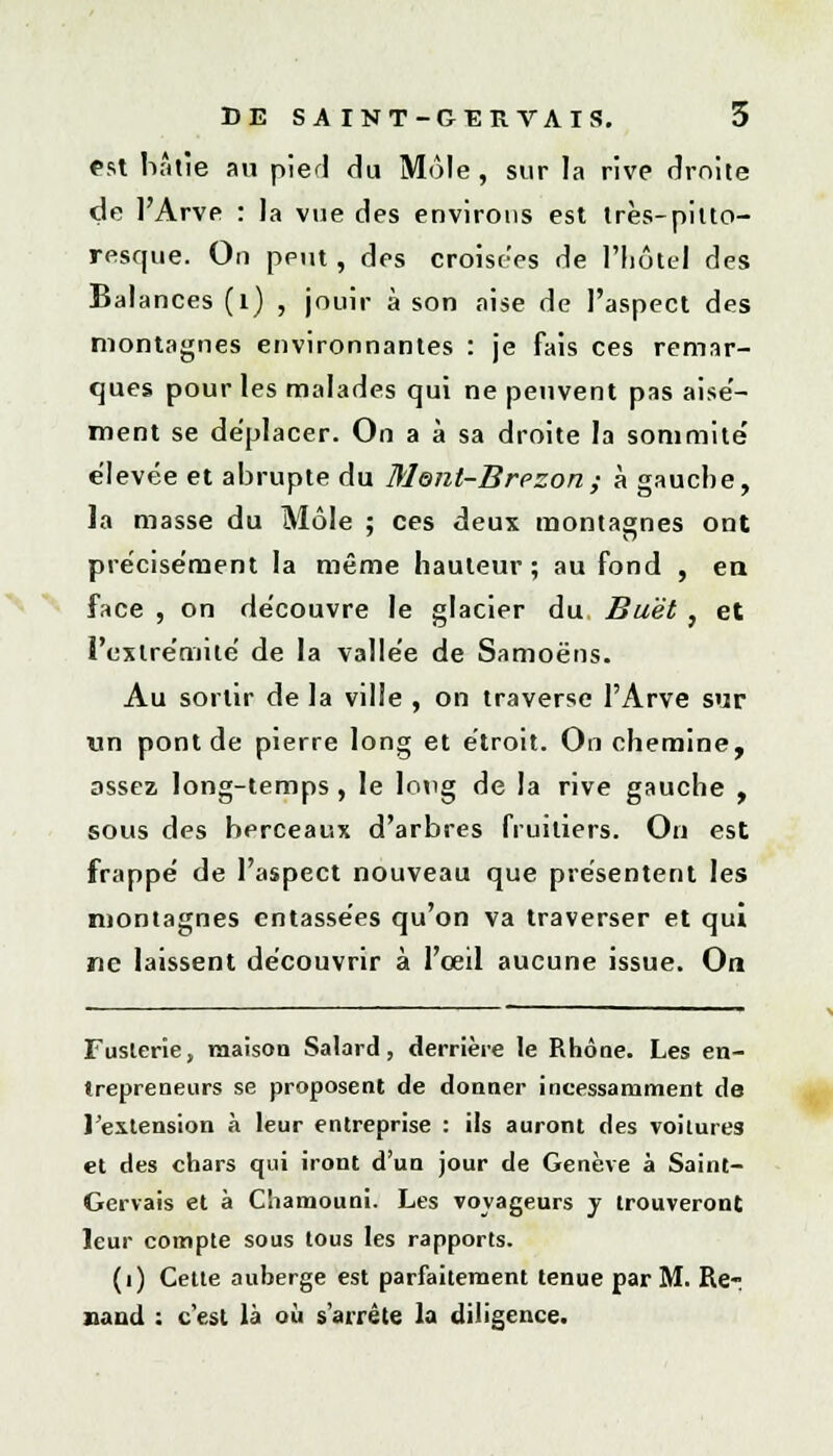 est hâtie au pied du Môle, sur la rive droite de l'Arve : la vue des environs est très-pitto- resque. On peut , des croisées de l'hôtel des Balances (1) , jouir à son aise de l'aspect des montagnes environnantes : je fais ces remar- ques pour les malades qui ne peuvent pas aisé- ment se déplacer. On a à sa droite la sommité' élevée et abrupte du Ment-Brezon; à gauche, la masse du Môle ; ces deux montagnes ont précisément la même hauteur ; au fond , en face , on découvre le glacier du Buèt , et l'extrémité de la vallée de Samoëns. Au sortir de la ville , on traverse l'Arve sur un pont de pierre long et étroit. On chemine, assez long-temps, le long de la rive gauche , sous des berceaux d'arbres fruitiers. On est frappé de l'aspect nouveau que présentent les montagnes entassées qu'on va traverser et qui ne laissent découvrir à l'œil aucune issue. On Fuslerie, maison Salard , derrière le Rhône. Les en- trepreneurs se proposent de donner incessamment de l'extension à leur entreprise : ils auront des voitures et des chars qui iront d'un jour de Genève à Saint- Gervais et à C'iamouni. Les voyageurs y trouveront leur compte sous tous les rapports. (i) Cette auberge est parfaitement tenue par M. Re- naud : c'est là où s'arrête la diligence.