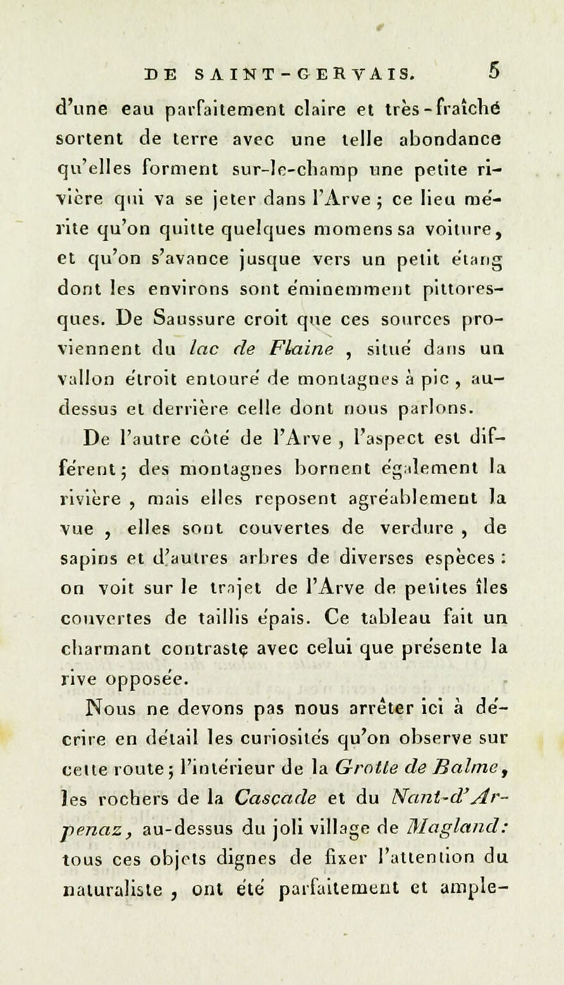 DE S A INT - GER VAIS. ï> d'une eau parfaitement claire et très - fraîche sortent de terre avec une telle abondance qu'elles forment sur-le-champ une petite ri- vière qui va se jeter dans l'Arve ; ce lieu mé- rite qu'on quitte quelques momenssa voiture, et qu'on s'avance jusque vers un petit étang dont les environs sont éminemment pittores- ques. De Saussure croit que ces sources pro- viennent du lac de Flaine , situe dans un vallon étroit entoure' de montagnes à pic , au- dessus et derrière celle dont nous parlons. De l'autre côté de l'Arve , l'aspect est dif- fèrent; des montagnes bornent èg;dement la rivière , mais elles reposent agréablement la vue , elles sont couvertes de verdure , de sapins et d'autres arbres de diverses espèces : on voit sur le trnjet de l'Arve de petites îles couvertes de taillis e'pais. Ce tableau fait un charmant contraste avec celui que présente la rive oppose'e. Nous ne devons pas nous arrêter ici à dé- crire en détail les curiosités qu'on observe sur celte route; l'intérieur de la Grotte de Balme, les rochers de la Cascade et du Nant-d'Ar- penaz, au-dessus du joli village de Magland: tous ces objets dignes de fixer l'attention du naturaliste , ont été parfaitement et ample-