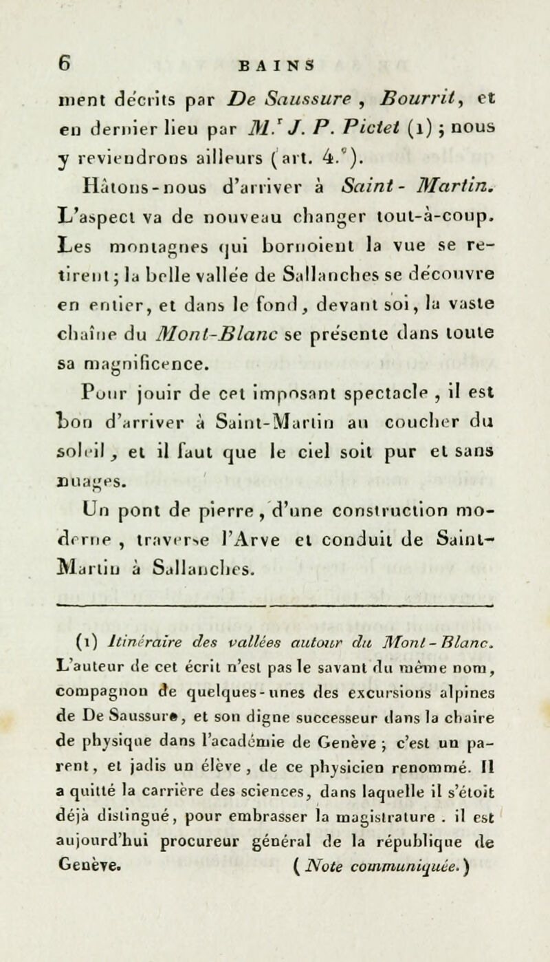 ment décrits par De Saussure , Bourril, et en dernier lieu par M.' J. P. Piolet (1) ; nous y reviendrons ailleurs (art. 4.). Hâtons-nous d'arriver à Saint- Martin. L'aspect va de nouveau changer tout-à-coup. Les montagnes <jui bornoient la vue se re- tirent; la belle vallée de Sali anches se découvre en entier, et dans le fond, devant soi, la vaste chaîne du Mont-Blanc se présente clans toute sa magnificence. Pour jouir de cet imposant spectacle , il est ton d'arriver à Saint-Martin au coucher du sohil, et il faut que le ciel soit pur el sans nuages. Un pont de pierre , d'une construction mo- derne , traverse l'Arve el conduit de Sainl- Martin à Sallauches. (i) Itinéraire des vallées autour du Mont- Blanc. L'auteur île cet écrit n'est pas le savant fin même nom, compagnon de quelques-unes des excursions alpines de De Saussur#, et son digne successeur dans la chaire de physique dans l'académie de Genève ; c'est un pa- rent, et jadis un élève, de ce physicien renommé. Il a quitté la carrière des sciences, dans laquelle il s'étoit déjà distingué, pour embrasser la magistrature . il est aujourd'hui procureur général de la république de Geuèïe. {Note communiquée.)