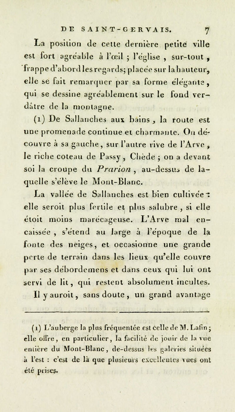 La position de cette dernière petite ville est fort agréable à l'œil ; l'église , sur-tout , frappe d'abord les regards; placée sur lahauteur, elle se fait remarquer par sa forme élégante, qui se dessine agréablement sur le fond ver- dâtre de la montagne. (1) De Sallancbes aux bains , la route est une promenade continue et charmante. On dé- couvre à sa gauche, sur l'autre rive de l'Arve , le riche coteau de Passy , Chède ; on a devant soi la croupe du Prarion , au-dessuj de la- quelle s'élève le Mont-Blanc. La vallée de Sallancb.es est bien cultivées elle seroit plus fertile et plus salubre , si elle étoit moins marécageuse. L'Arve mal en- caissée , s'étend au large à l'époque de la fonte des neiges, et occasionne une grande perte de terrain dans les lieux qu'elle couvre par ses débordemens et dans ceux qui lui ont servi de lit, qui restent absolument incultes. Ilyauroit, sans doute, un grand avantage (1) L'auberge la pins fréquentée est celle île M. Lafin j elle offre, en particulier, la facilité de jouir de la vue entière du Mont-Blanc, de-dessus les galeries situées à l'est : c'est de là que plusieurs excellentes vues ont été prises.