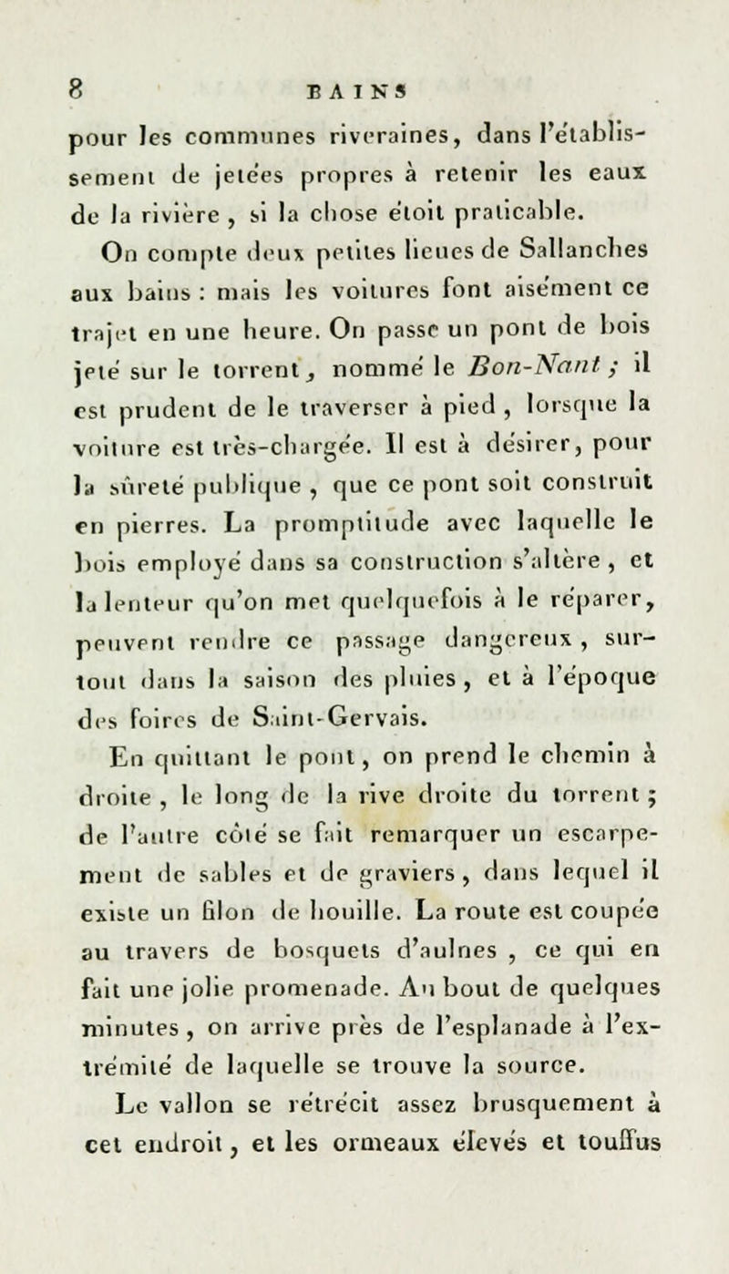 pour les communes riveraines, dans l'établis- sement de jetées propres à retenir les eaux de la rivière , si la chose e'toit praticable. On compte deux petites lieues de Sallanches aux bains : mais les voitures font aisément ce trajet en une heure. On passe un pont de bois jeté sur le torrent, nomme le Bon-Nant ; il est prudent de le traverser à pied , lorsque la voiture est très-chargée. Il est à désirer, pour la sûreté publique , que ce pont soit construit en pierres. La promptitude avec laquelle le bois employé dans sa construction s'altère, et la lenteur qu'on met quelquefois à le reparer, peuvent rendre ce passage dangereux, sur- tout dans la saison des pluies, et à l'époque des foires de S ainl-Gervais. En quittant le pont, on prend le cliemin à droite , le long de la rive droite du torrent ; de l'antre côté se fait remarquer un escarpe- ment de sables et de graviers, dans lequel il existe un filon de houille. La route est coupée au travers de bosquets d'aulnes , ce qui en fait une jolie promenade. Au bout de quelques minutes , on arrive près de l'esplanade à l'ex- trémité de laquelle se trouve la source. Le vallon se rétrécit assez brusquement à cet endroit, et les ormeaux élevés et touffus