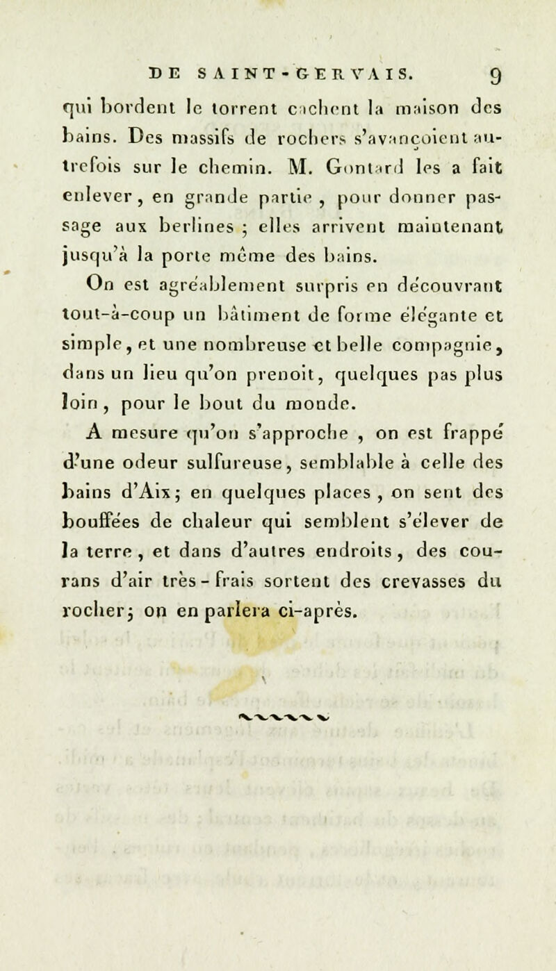 qui bordent le torrent cachent la maison des bains. Des massifs de rochers s'avançaient au- trefois sur le chemin. M. Gontar.d les a fait enlever, en grande partie , pour donner pas- sage aux berlines ; elles arrivent maintenant jusqu'à la porte même des bains. On est agréablement surpris en découvrant toul-à-coup un bâtiment de forme élégante et simple, et une nombreuse et belle compagnie, dans un lieu qu'on prenoit, quelques pas plus loin, pour le bout du monde. A mesure qu'on s'approche , on est frappe d'une odeur sulfureuse, semblable à celle des bains d'Aix; en quelques places, on sent des bouffées de chaleur qui semblent s'élever de la terre , et dans d'autres endroits, des cou- rans d'air très-frais sortent des crevasses du rocher3 on en parlera ci-après.