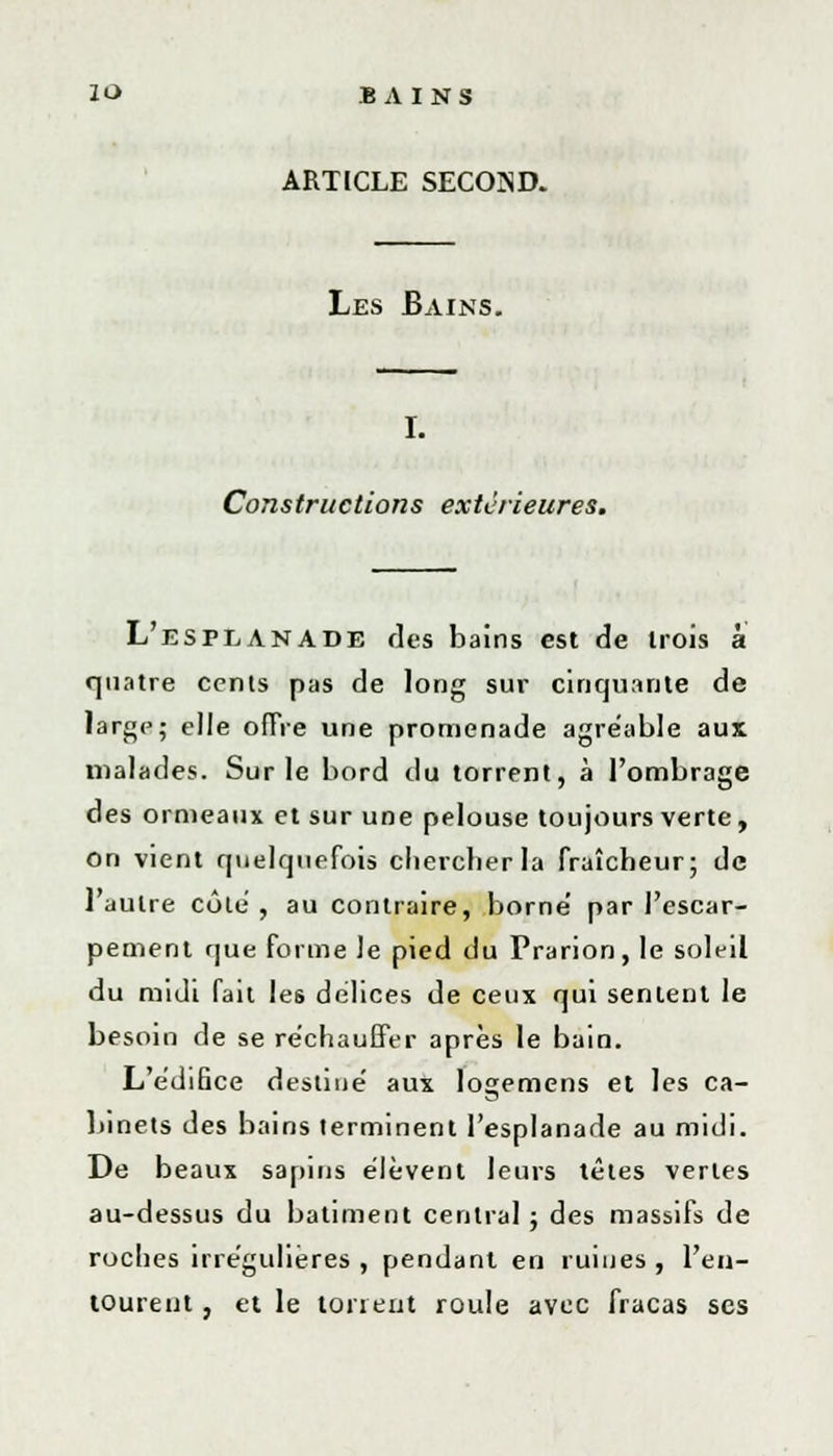 ARTICLE SECOIND. Les Bains. I. Constructions extérieures. L'esplanade des bains est de trois à quatre cents pas de long sur cinquante de large; elle offre une promenade agréable aux malades. Sur le bord du torrent, à l'ombrage des ormeaux et sur une pelouse toujours verte, On vient quelquefois chercher la fraîcheur; de l'autre côle , au contraire, borne' par l'escar- pement que forme le pied du Prarion, le soleil du midi fait les délices de ceux qui sentent le besoin de se réchauffer après le bain. L'édifice destiné aux logemens et les ca- binets des bains terminent l'esplanade au midi. De beaux sapins élèvent leurs têtes vertes au-dessus du bâtiment central ; des massifs de roches irrégulières , pendant en ruines , l'en- tourent , et le toneut roule avec fracas ses